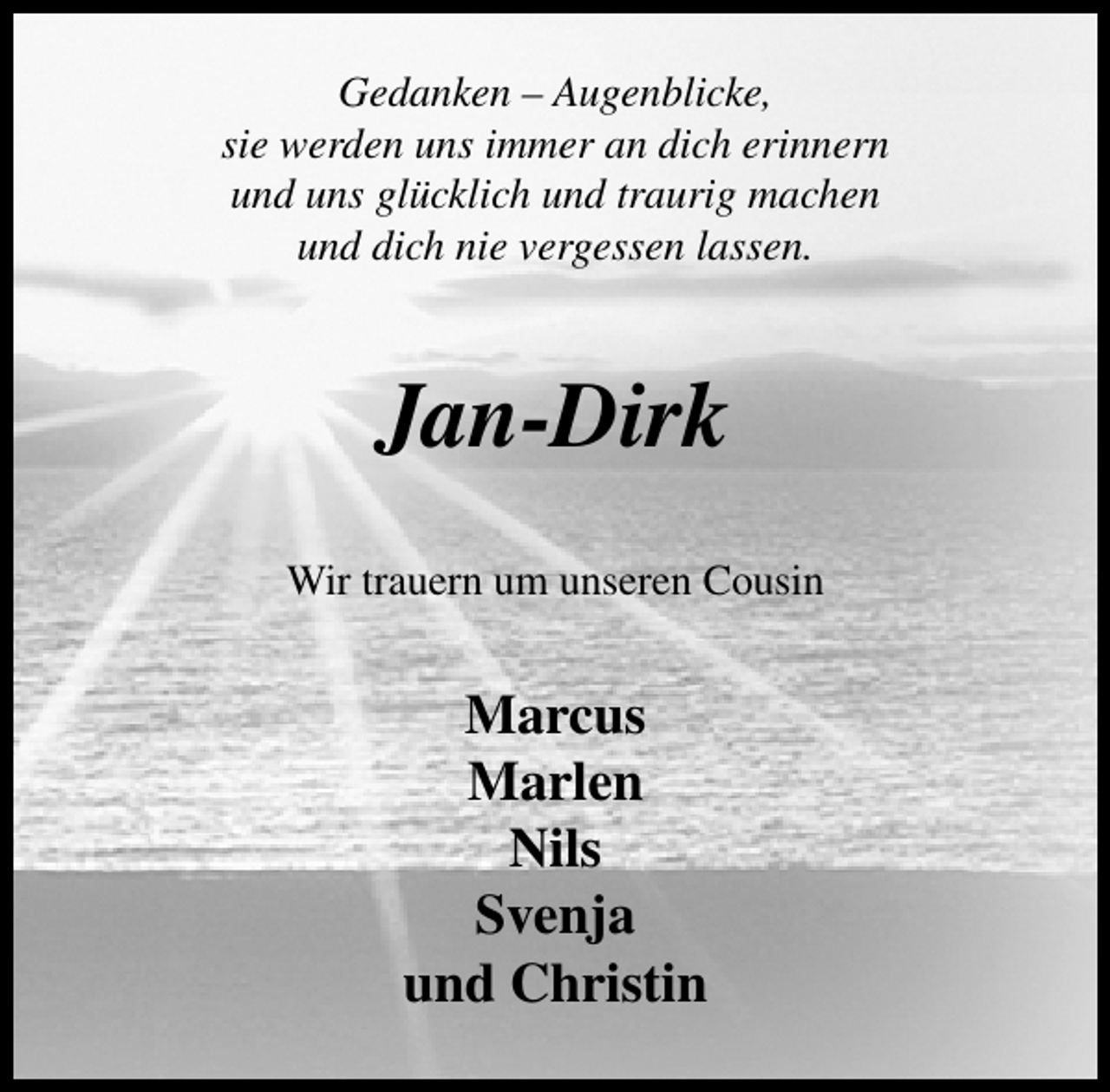 <p>Gedanken – Augenblicke,<br />sie werden uns immer an dich erinnern<br />und uns glücklich und traurig machen<br />und dich nie vergessen lassen.</p><p>Jan-Dirk<br />Wir trauern um unseren Cousin</p><p>Marcus<br />Marlen<br />Nils<br />Svenja<br />und Christin</p>