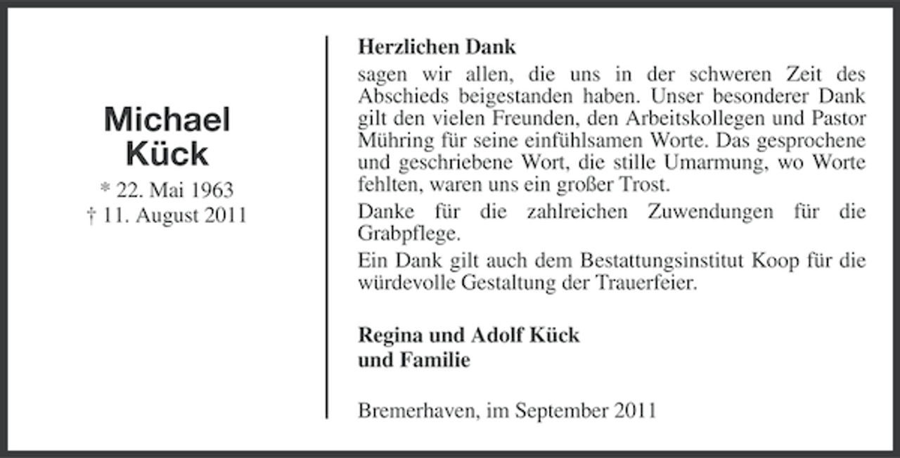 <p>Michael<br />Kück<br />* 22. Mai 1963<br />† 11. August 2011</p><p>Herzlichen Dank<br />sagen wir allen, die uns in der schweren Zeit des<br />Abschieds beigestanden haben. Unser besonderer Dank<br />gilt den vielen Freunden, den Arbeitskollegen und Pastor<br />Mühring für seine einfühlsamen Worte. Das gesprochene<br />und geschriebene Wort, die stille Umarmung, wo Worte<br />fehlten, waren uns ein großer Trost.<br />Danke für die zahlreichen Zuwendungen für die<br />Grabpflege.<br />Ein Dank gilt auch dem Bestattungsinstitut Koop für die<br />würdevolle Gestaltung der Trauerfeier.<br />Regina und Adolf Kück<br />und Familie<br />Bremerhaven, im September 2011</p>