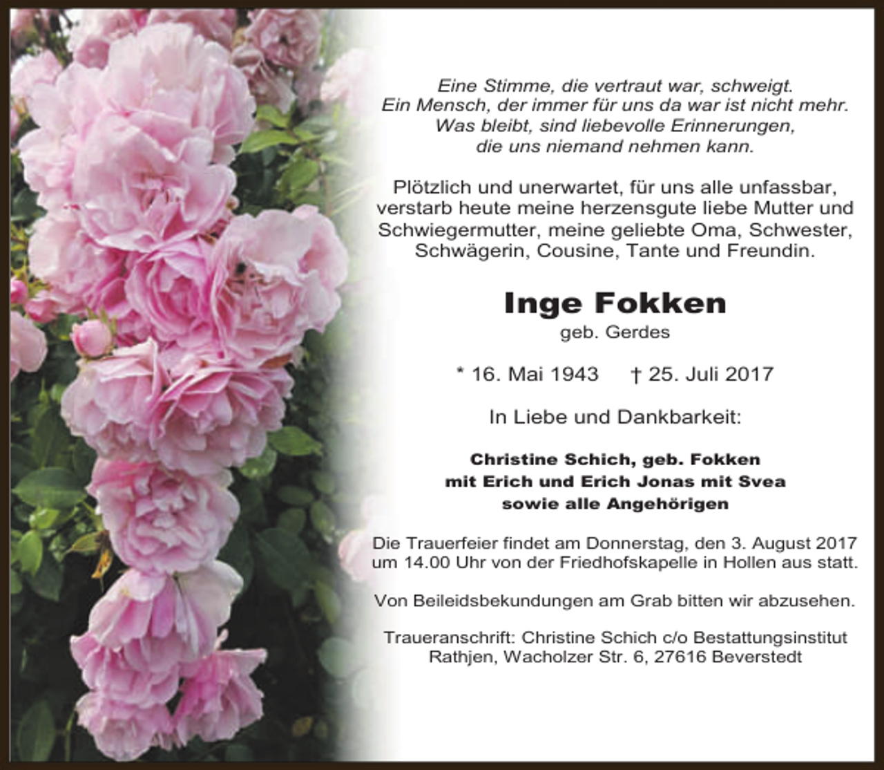 <p>Eine Stimme, die vertraut war, schweigt.<br />Ein Mensch, der immer für uns da war ist nicht mehr.<br />Was bleibt, sind liebevolle Erinnerungen,<br />die uns niemand nehmen kann.</p><p>Plötzlich und unerwartet, für uns alle unfassbar,<br />verstarb heute meine herzensgute liebe Mutter und<br />Schwiegermutter, meine geliebte Oma, Schwester,<br />Schwägerin, Cousine, Tante und Freundin.</p><p>Inge Fokken<br />geb. Gerdes</p><p>* 16. Mai 1943</p><p>† 25. Juli 2017</p><p>In Liebe und Dankbarkeit:<br />Christine Schich, geb. Fokken<br />mit Erich und Erich Jonas mit Svea<br />sowie alle Angehörigen</p><p>Die Trauerfeier findet am Donnerstag, den 3. August 2017<br />um 14.00 Uhr von der Friedhofskapelle in Hollen aus statt.<br />Von Beileidsbekundungen am Grab bitten wir abzusehen.<br />Traueranschrift: Christine Schich c/o Bestattungsinstitut<br />Rathjen, Wacholzer Str. 6, 27616 Beverstedt</p>