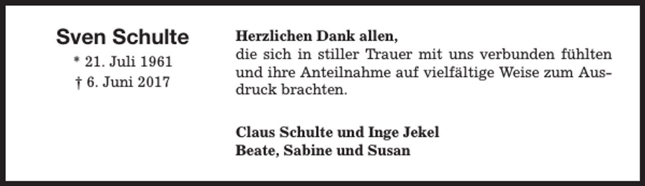 <p>Sven Schulte<br />* 21. Juli 1961<br />† 6. Juni 2017</p><p>Herzlichen Dank allen,<br />die sich in stiller Trauer mit uns verbunden fühlten<br />und ihre Anteilnahme auf vielfältige Weise zum Ausdruck brachten.<br />Claus Schulte und Inge Jekel<br />Beate, Sabine und Susan</p>