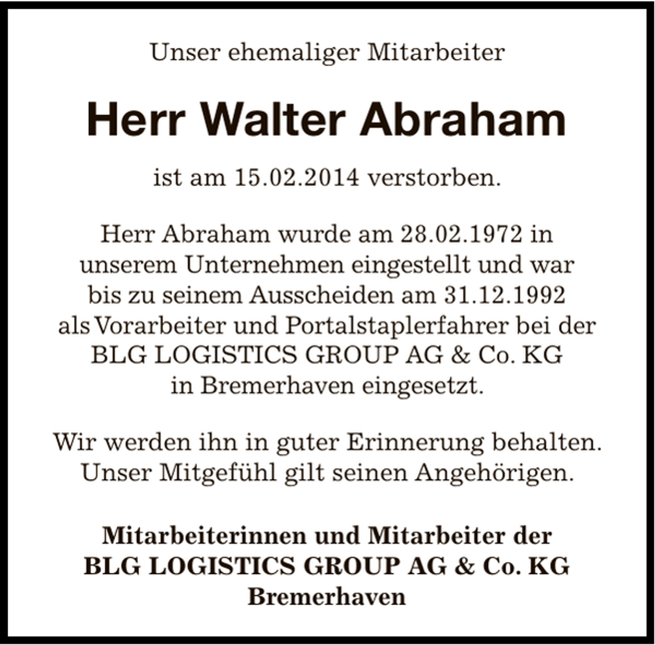 <p>Unser ehemaliger Mitarbeiter</p><p>Herr Walter Abraham<br />ist am 15.02.2014 verstorben.<br />Herr Abraham wurde am 28.02.1972 in<br />unserem Unternehmen eingestellt und war<br />bis zu seinem Ausscheiden am 31.12.1992<br />als Vorarbeiter und Portalstaplerfahrer bei der<br />BLG LOGISTICS GROUP AG &amp; Co. KG<br />in Bremerhaven eingesetzt.<br />Wir werden ihn in guter Erinnerung behalten.<br />Unser Mitgefühl gilt seinen Angehörigen.<br />Mitarbeiterinnen und Mitarbeiter der<br />BLG LOGISTICS GROUP AG &amp; Co. KG<br />Bremerhaven</p>