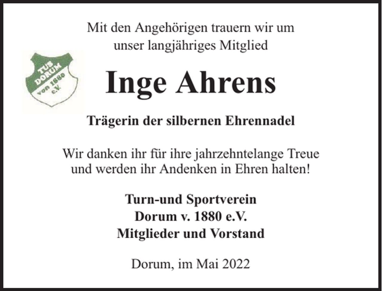 <p>Mit den Angehörigen trauern wir um<br />unser langjähriges Mitglied</p><p>Inge Ahrens<br />Trägerin der silbernen Ehrennadel<br />Wir danken ihr für ihre jahrzehntelange Treue<br />und werden ihr Andenken in Ehren halten!<br />Turn-und Sportverein<br />Dorum v. 1880 e.V.<br />Mitglieder und Vorstand<br />Dorum, im Mai 2022</p>