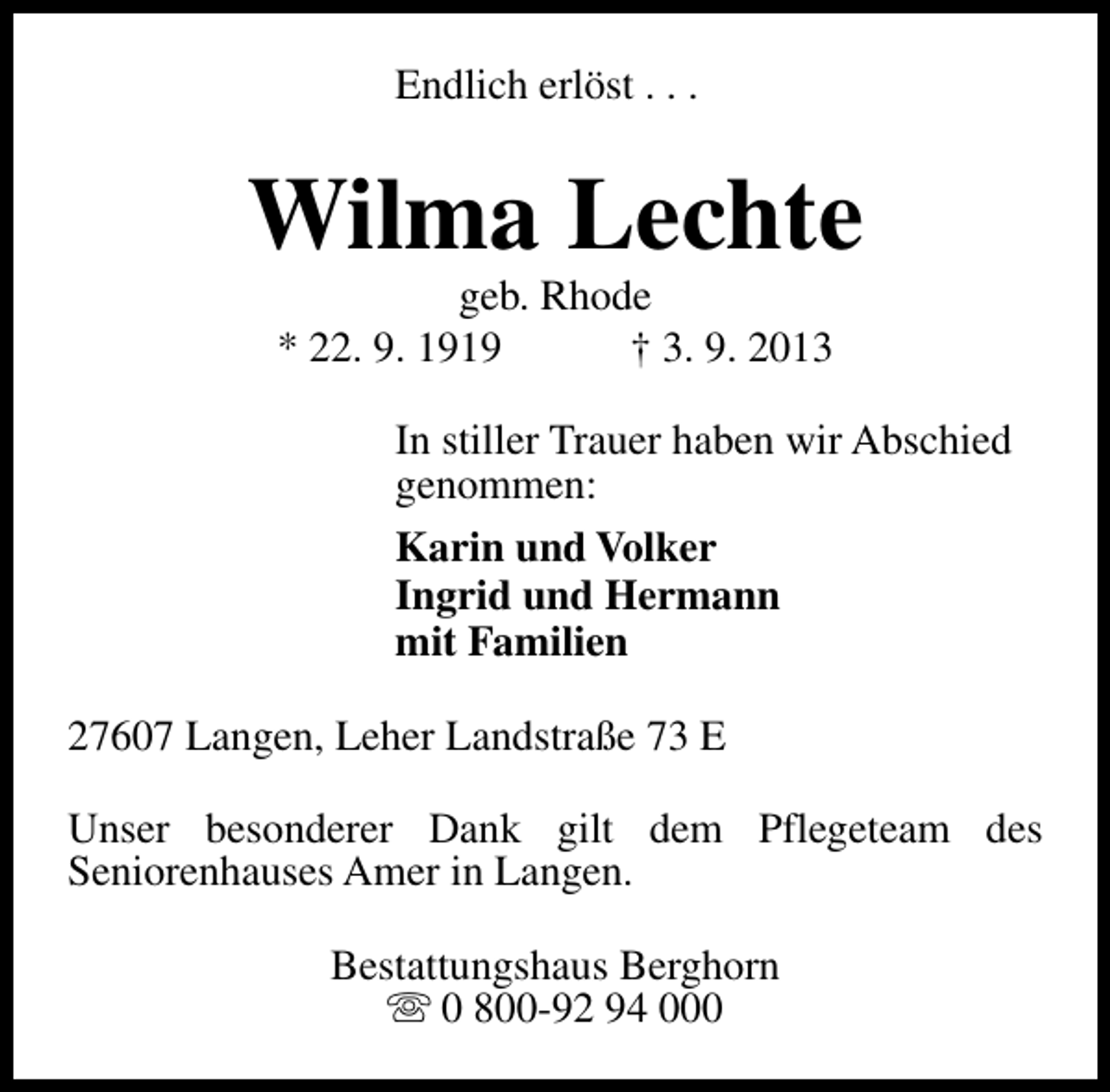 <p>Endlich erlöst . . .</p><p>Wilma Lechte<br />geb. Rhode<br />* 22. 9. 1919<br />† 3. 9. 2013</p><p>In stiller Trauer haben wir Abschied<br />genommen:<br />Karin und Volker<br />Ingrid und Hermann<br />mit Familien<br />27607 Langen, Leher Landstraße 73 E<br />Unser besonderer Dank gilt dem Pflegeteam des<br />Seniorenhauses Amer in Langen.<br />Bestattungshaus Berghorn<br />s 0 800-92 94 000</p>