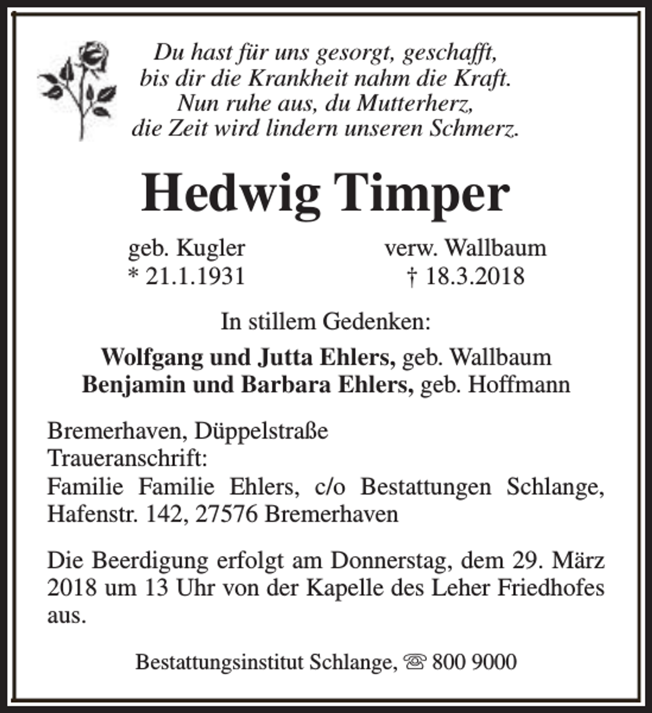 <p>Du hast für uns gesorgt, geschafft,<br />bis dir die Krankheit nahm die Kraft.<br />Nun ruhe aus, du Mutterherz,<br />die Zeit wird lindern unseren Schmerz.</p><p>Hedwig Timper<br />geb. Kugler<br />* 21.1.1931</p><p>verw. Wallbaum<br />† 18.3.2018</p><p>In stillem Gedenken:<br />Wolfgang und Jutta Ehlers, geb. Wallbaum<br />Benjamin und Barbara Ehlers, geb. Hoffmann<br />Bremerhaven, Düppelstraße<br />Traueranschrift:<br />Familie Familie Ehlers, c/o Bestattungen Schlange,<br />Hafenstr. 142, 27576 Bremerhaven<br />Die Beerdigung erfolgt am Donnerstag, dem 29. März<br />2018 um 13 Uhr von der Kapelle des Leher Friedhofes<br />aus.<br />Bestattungsinstitut Schlange, s 800 9000</p>