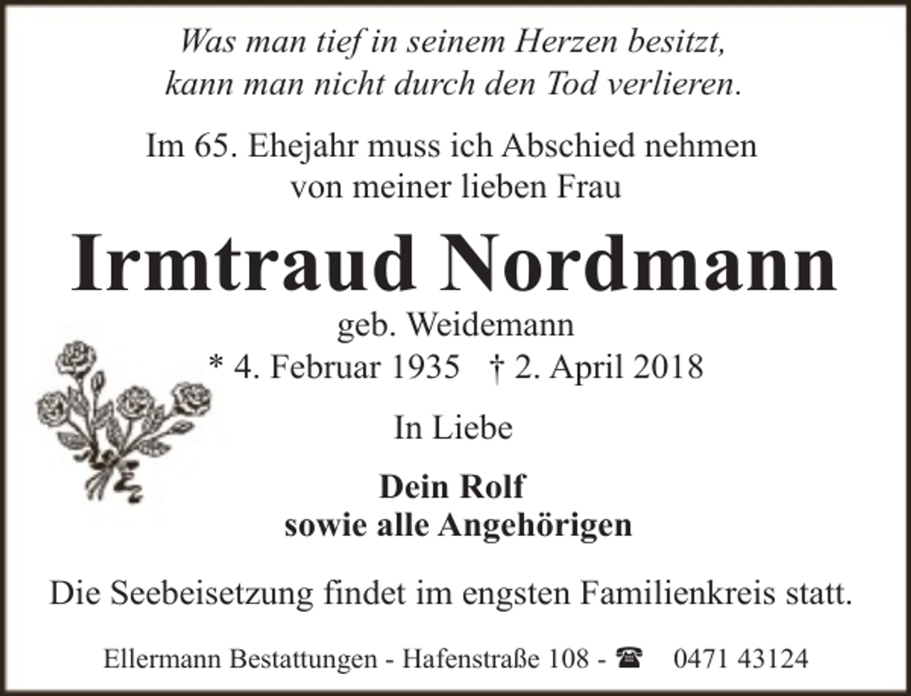 <p>Was man tief in seinem Herzen besitzt,<br />kann man nicht durch den Tod verlieren.<br />Im 65. Ehejahr muss ich Abschied nehmen<br />von meiner lieben Frau</p><p>Irmtraud Nordmann<br />geb. Weidemann<br />* 4. Februar 1935 † 2. April 2018<br />In Liebe<br />Dein Rolf<br />sowie alle Angehörigen<br />Die Seebeisetzung findet im engsten Familienkreis statt.<br />Ellermann Bestattungen - Hafenstraße 108 - (</p><p>0471 43124</p>