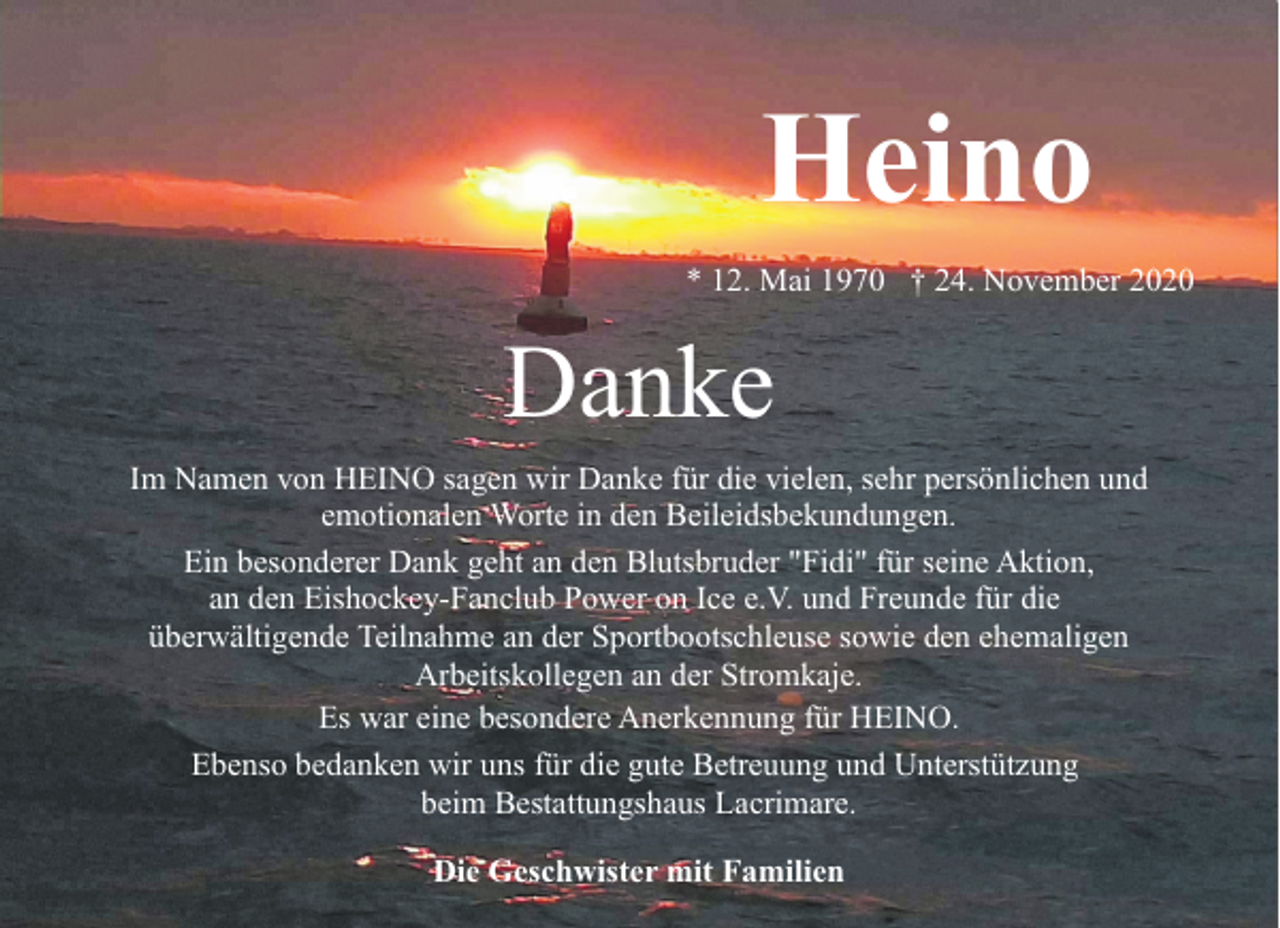 <p>Heino<br />* 12. Mai 1970 † 24. November 2020</p><p>Danke<br />Im Namen von HEINO sagen wir Danke für die vielen, sehr persönlichen und<br />emotionalen Worte in den Beileidsbekundungen.<br />Ein besonderer Dank geht an den Blutsbruder "Fidi" für seine Aktion,<br />an den Eishockey-Fanclub Power on Ice e.V. und Freunde für die<br />überwältigende Teilnahme an der Sportbootschleuse sowie den ehemaligen<br />Arbeitskollegen an der Stromkaje.<br />Es war eine besondere Anerkennung für HEINO.<br />Ebenso bedanken wir uns für die gute Betreuung und Unterstützung<br />beim Bestattungshaus Lacrimare.<br />Die Geschwister mit Familien</p>