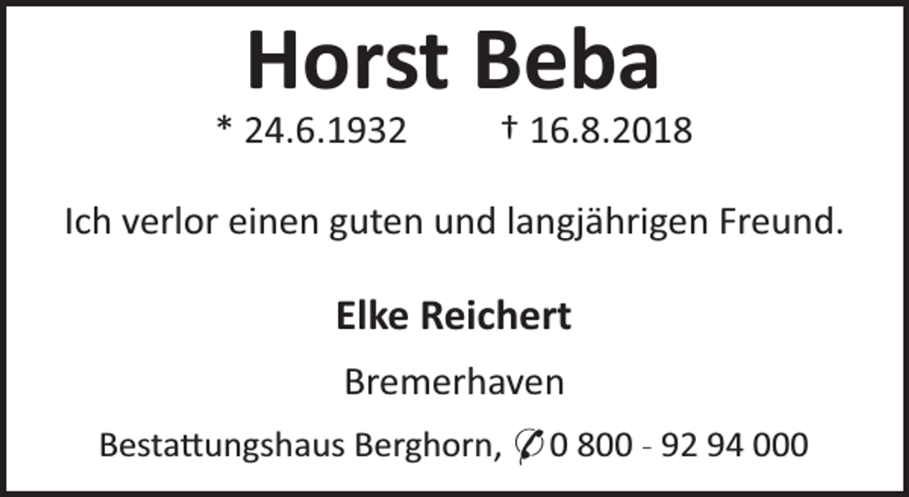 <p>Horst Beba</p><p>* 24.6.1932</p><p>† 16.8.2018</p><p>Ich verlor einen guten und langjährigen Freund.</p><p>Elke Reichert<br />Bremerhaven<br />Besta ungshaus Berghorn, * 0 800 - 92 94 000</p>