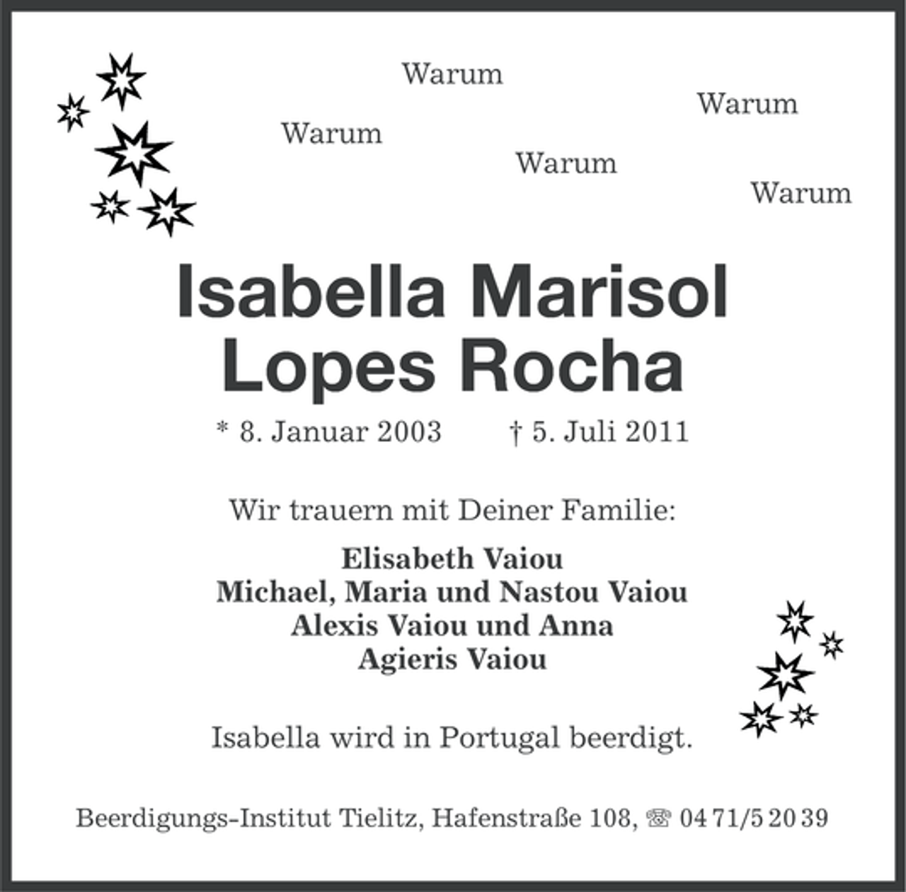 <p>Warum<br />Warum<br />Warum<br />Warum<br />Warum</p><p>Isabella Marisol<br />Lopes Rocha<br />* 8. Januar 2003</p><p>† 5. Juli 2011</p><p>Wir trauern mit Deiner Familie:<br />Elisabeth Vaiou<br />Michael, Maria und Nastou Vaiou<br />Alexis Vaiou und Anna<br />Agieris Vaiou<br />Isabella wird in Portugal beerdigt.<br />Beerdigungs-Institut Tielitz, Hafenstraße 108, 04 71/5 20 39</p>