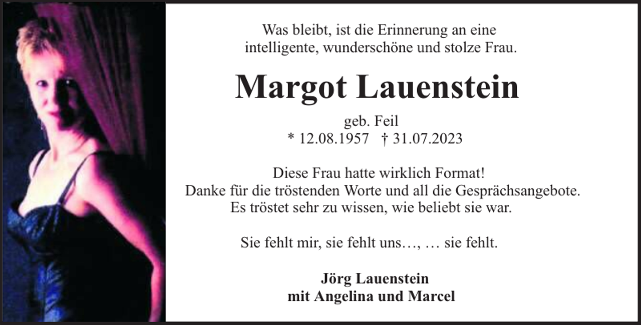 <p>Was bleibt, ist die Erinnerung an eine<br />intelligente, wunderschöne und stolze Frau.</p><p>Margot Lauenstein<br />geb. Feil<br />* 12.08.1957 † 31.07.2023<br />Diese Frau hatte wirklich Format!<br />Danke für die tröstenden Worte und all die Gesprächsangebote.<br />Es tröstet sehr zu wissen, wie beliebt sie war.<br />Sie fehlt mir, sie fehlt uns…, … sie fehlt.<br />Jörg Lauenstein<br />mit Angelina und Marcel</p>