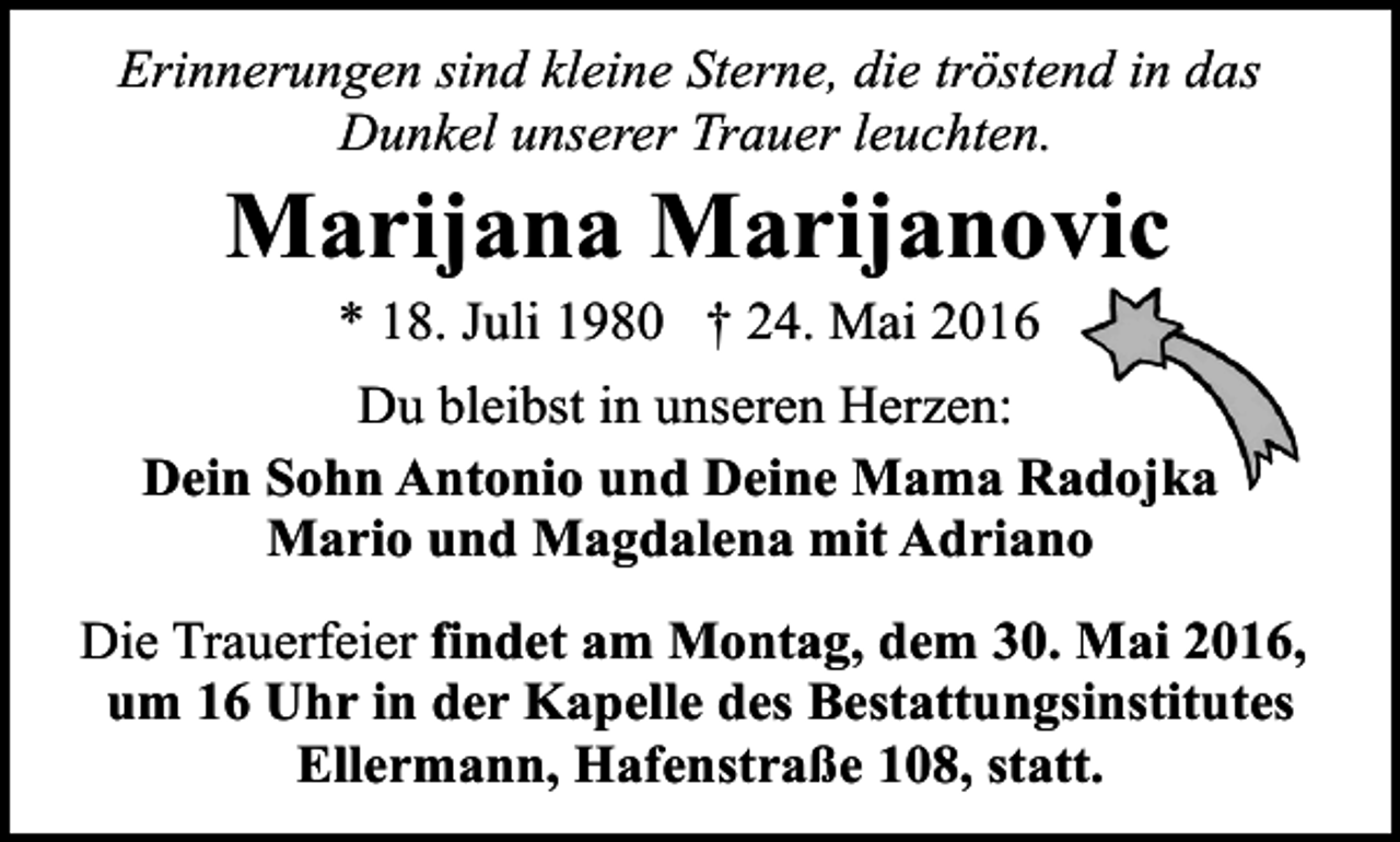 <p>Erinnerungen sind kleine Sterne, die tröstend in das<br />Dunkel unserer Trauer leuchten.</p><p>Marijana Marijanovic<br />* 18. Juli 1980 † 24. Mai 2016</p><p>Du bleibst in unseren Herzen:<br />Dein Sohn Antonio und Deine Mama Radojka<br />Mario und Magdalena mit Adriano<br />Die Trauerfeier findet am Montag, dem 30. Mai 2016,<br />um 16 Uhr in der Kapelle des Bestattungsinstitutes<br />Ellermann, Hafenstraße 108, statt.</p>