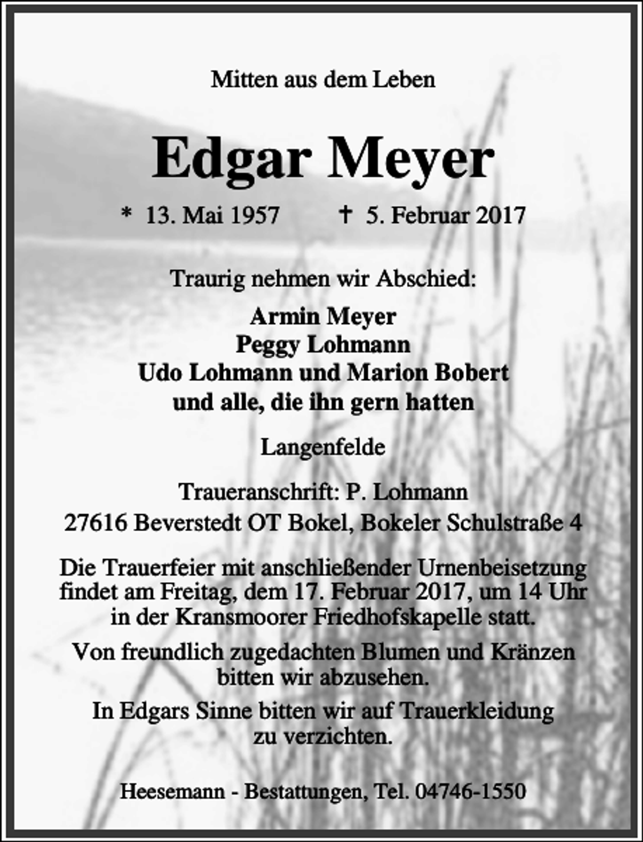 <p>Mitten aus dem Leben</p><p>Edgar Meyer<br />* 13. Mai 1957</p><p>a 5. Februar 2017</p><p>Traurig nehmen wir Abschied:<br />Armin Meyer<br />Peggy Lohmann<br />Udo Lohmann und Marion Bobert<br />und alle, die ihn gern hatten<br />Langenfelde<br />Traueranschrift: P. Lohmann<br />27616 Beverstedt OT Bokel, Bokeler Schulstraße 4<br />Die Trauerfeier mit anschließender Urnenbeisetzung<br />findet am Freitag, dem 17. Februar 2017, um 14 Uhr<br />in der Kransmoorer Friedhofskapelle statt.<br />Von freundlich zugedachten Blumen und Kränzen<br />bitten wir abzusehen.<br />In Edgars Sinne bitten wir auf Trauerkleidung<br />zu verzichten.<br />Heesemann - Bestattungen, Tel. 04746-1550</p>