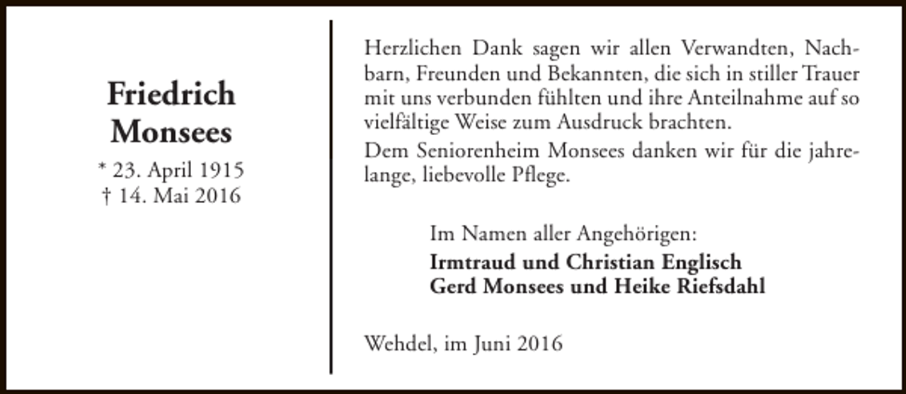 <p>Friedrich<br />Monsees<br />* 23. April 1915<br />† 14. Mai 2016</p><p>Herzlichen Dank sagen wir allen Verwandten, Nachbarn, Freunden und Bekannten, die sich in stiller Trauer<br />mit uns verbunden fühlten und ihre Anteilnahme auf so<br />vielfältige Weise zum Ausdruck brachten.<br />Dem Seniorenheim Monsees danken wir für die jahrelange, liebevolle Pflege.<br />Im Namen aller Angehörigen:<br />Irmtraud und Christian Englisch<br />Gerd Monsees und Heike Riefsdahl<br />Wehdel, im Juni 2016</p>