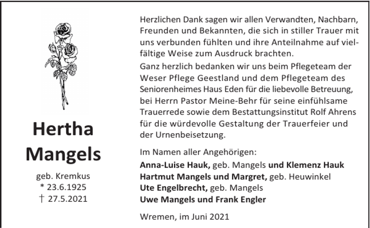 <p>Hertha<br />Mangels<br />geb. Kremkus<br />* 23.6.1925<br />† 27.5.2021</p><p>Herzlichen Dank sagen wir allen Verwandten, Nachbarn,<br />Freunden und Bekannten, die sich in stiller Trauer mit<br />uns verbunden fühlten und ihre Anteilnahme auf vielfältige Weise zum Ausdruck brachten.<br />Ganz herzlich bedanken wir uns beim Pflegeteam der<br />Weser Pflege Geestland und dem Pflegeteam des<br />Seniorenheimes Haus Eden für die liebevolle Betreuung,<br />bei Herrn Pastor Meine-Behr für seine einfühlsame<br />Trauerrede sowie dem Bestattungsinstitut Rolf Ahrens<br />für die würdevolle Gestaltung der Trauerfeier und<br />der Urnenbeisetzung.<br />Im Namen aller Angehörigen:<br />Anna-Luise Hauk, geb. Mangels und Klemenz Hauk<br />Hartmut Mangels und Margret, geb. Heuwinkel<br />Ute Engelbrecht, geb. Mangels<br />Uwe Mangels und Frank Engler<br />Wremen, im Juni 2021</p>