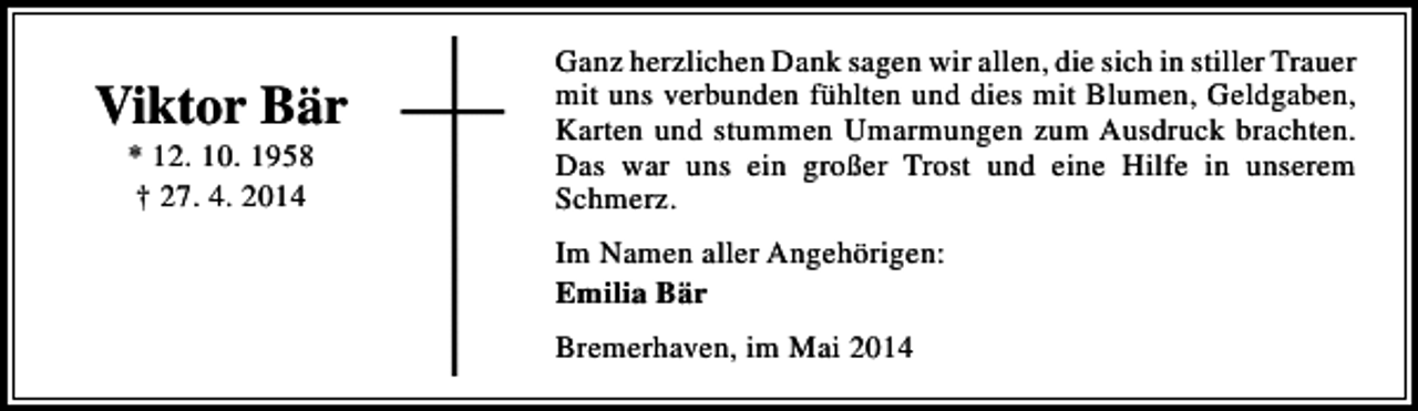 <p>Viktor Bär<br />* 12. 10. 1958<br />† 27. 4. 2014</p><p>Ganz herzlichen Dank sagen wir allen, die sich in stiller Trauer<br />mit uns verbunden fühlten und dies mit Blumen, Geldgaben,<br />Karten und stummen Umarmungen zum Ausdruck brachten.<br />Das war uns ein großer Trost und eine Hilfe in unserem<br />Schmerz.<br />Im Namen aller Angehörigen:<br />Emilia Bär<br />Bremerhaven, im Mai 2014</p>