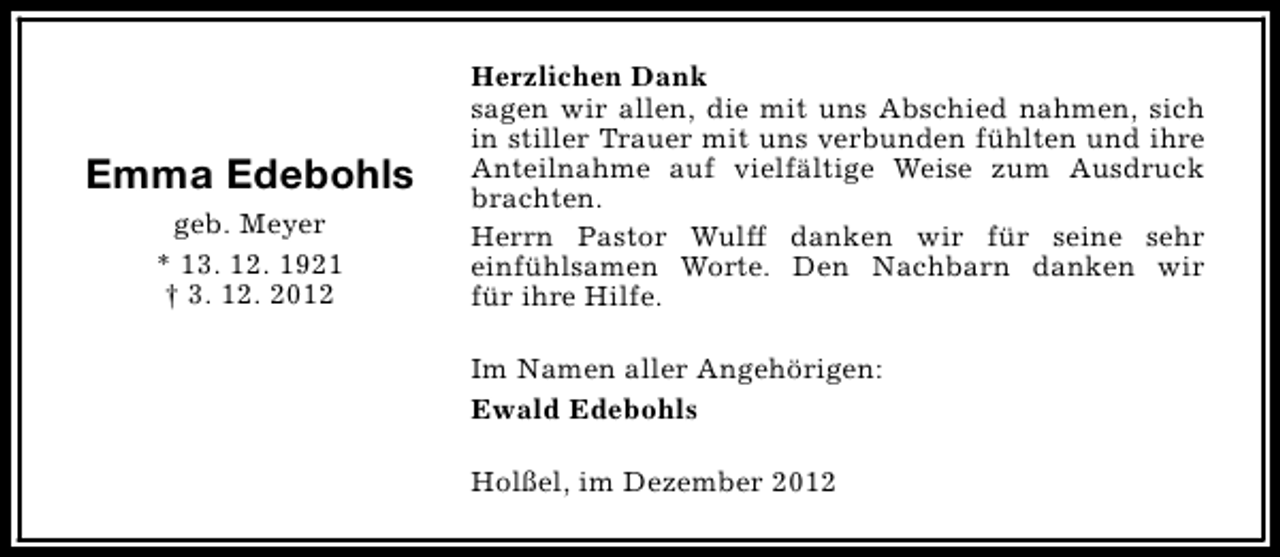 <p>Emma Edebohls<br />geb. Meyer<br />* 13. 12. 1921<br />† 3. 12. 2012</p><p>Herzlichen Dank<br />sagen wir allen, die mit uns Abschied nahmen, sich<br />in stiller Trauer mit uns verbunden fühlten und ihre<br />Anteilnahme auf vielfältige Weise zum Ausdruck<br />brachten.<br />Herrn Pastor Wulff danken wir für seine sehr<br />einfühlsamen Worte. Den Nachbarn danken wir<br />für ihre Hilfe.<br />Im Namen aller Angehörigen:<br />Ewald Edebohls<br />Holßel, im Dezember 2012</p>