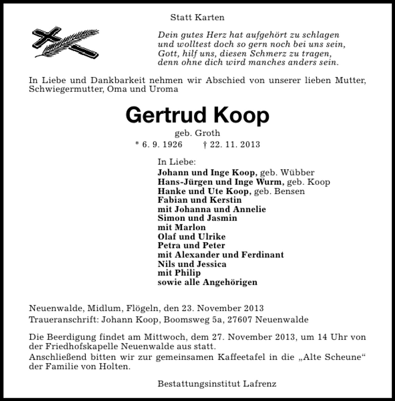 <p>Statt Karten<br />Dein gutes Herz hat aufgehört zu schlagen<br />und wolltest doch so gern noch bei uns sein,<br />Gott, hilf uns, diesen Schmerz zu tragen,<br />denn ohne dich wird manches anders sein.<br />In Liebe und Dankbarkeit nehmen wir Abschied von unserer lieben Mutter,<br />Schwiegermutter, Oma und Uroma</p><p>Gertrud Koop<br />geb. Groth<br />* 6. 9. 1926<br />† 22. 11. 2013</p><p>In Liebe:<br />Johann und Inge Koop, geb. Wübber<br />Hans-Jürgen und Inge Wurm, geb. Koop<br />Hanke und Ute Koop, geb. Bensen<br />Fabian und Kerstin<br />mit Johanna und Annelie<br />Simon und Jasmin<br />mit Marlon<br />Olaf und Ulrike<br />Petra und Peter<br />mit Alexander und Ferdinant<br />Nils und Jessica<br />mit Philip<br />sowie alle Angehörigen<br />Neuenwalde, Midlum, Flögeln, den 23. November 2013<br />Traueranschrift: Johann Koop, Boomsweg 5a, 27607 Neuenwalde<br />Die Beerdigung findet am Mittwoch, dem 27. November 2013, um 14 Uhr von<br />der Friedhofskapelle Neuenwalde aus statt.<br />Anschließend bitten wir zur gemeinsamen Kaffeetafel in die „Alte Scheune“<br />der Familie von Holten.<br />Bestattungsinstitut Lafrenz</p>