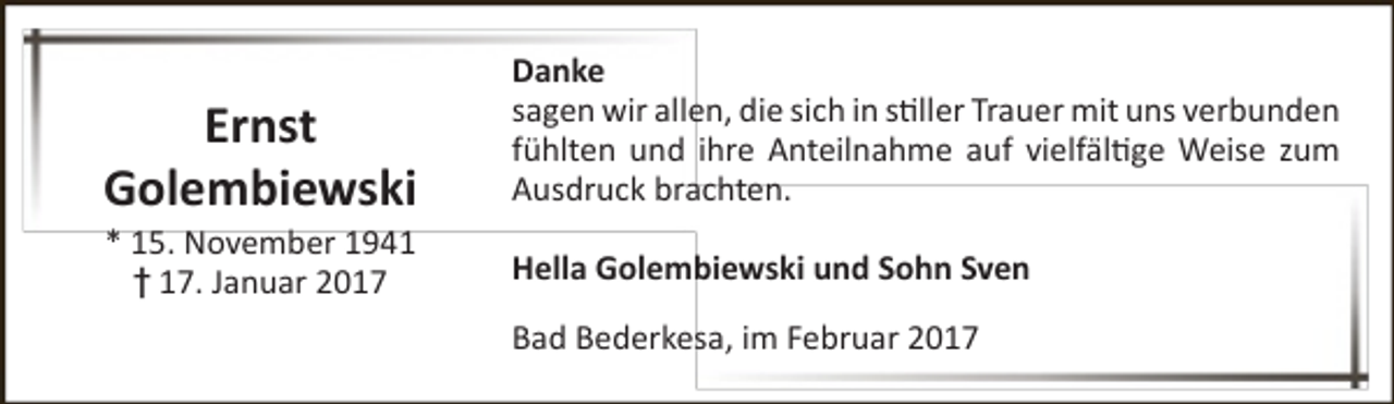 <p>Ernst<br />Golembiewski<br />* 15. November 1941<br />† 17. Januar 2017</p><p>Danke<br />sagen wir allen, die sich in stiller Trauer mit uns verbunden<br />fühlten und ihre Anteilnahme auf vielfältige Weise zum<br />Ausdruck brachten.<br />Hella Golembiewski und Sohn Sven<br />Bad Bederkesa, im Februar 2017</p>