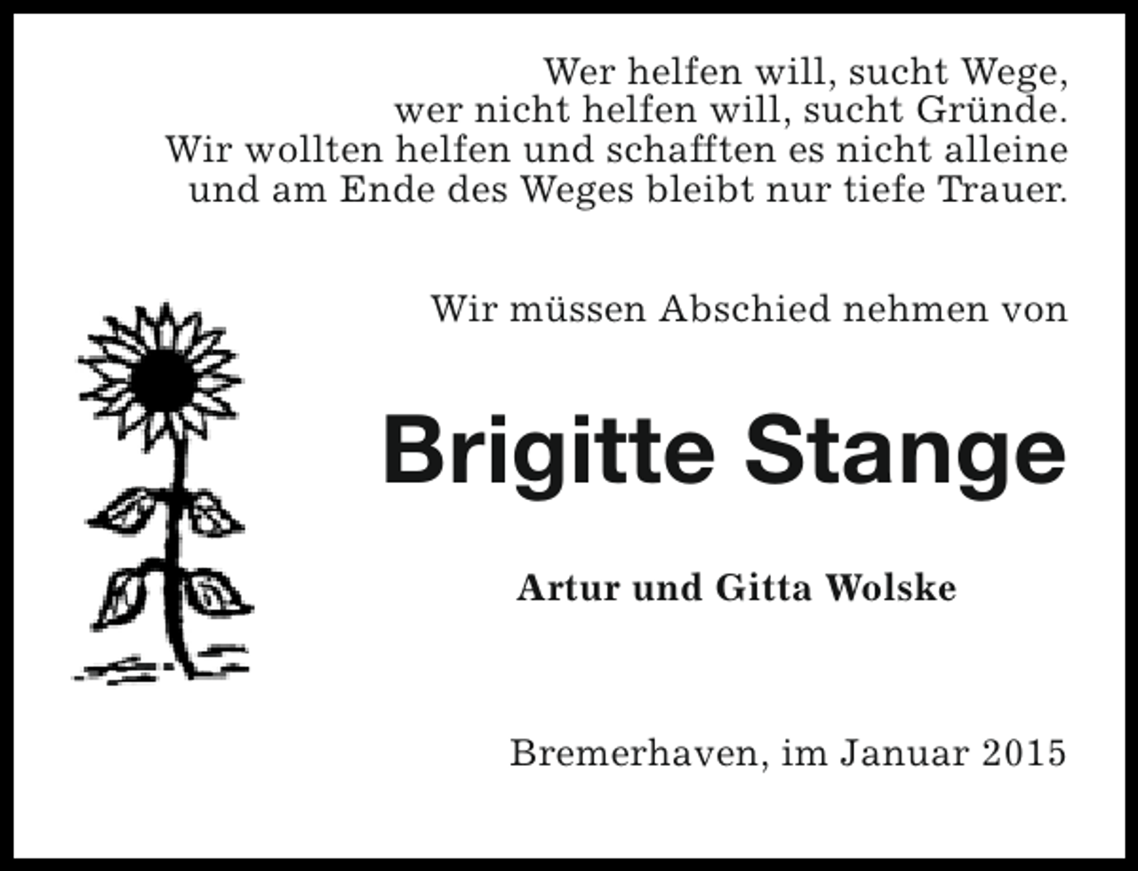 <p>Wer helfen will, sucht Wege,<br />wer nicht helfen will, sucht Gründe.<br />Wir wollten helfen und schafften es nicht alleine<br />und am Ende des Weges bleibt nur tiefe Trauer.<br />Wir müssen Abschied nehmen von</p><p>Brigitte Stange<br />Artur und Gitta Wolske</p><p>Bremerhaven, im Januar 2015</p>