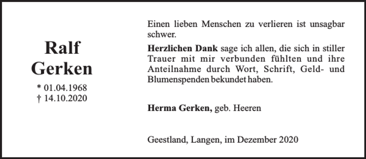 <p>Ralf<br />Gerken<br />* 01.04.1968<br />† 14.10.2020</p><p>Einen lieben Menschen zu verlieren ist unsagbar<br />schwer.<br />Herzlichen Dank sage ich allen, die sich in stiller<br />Trauer mit mir verbunden fühlten und ihre<br />Anteilnahme durch Wort, Schrift, Geld- und<br />Blumenspenden bekundet haben.<br />Herma Gerken, geb. Heeren<br />Geestland, Langen, im Dezember 2020</p>