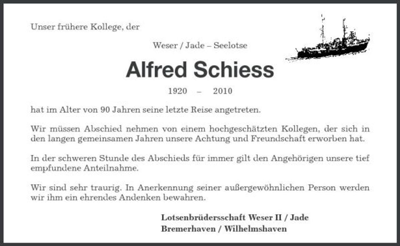 <p>Unser frühere Kollege, der Weser / Jade – Seelotse</p><p>Alfred Schiess<br />1920 – 2010 hat im Alter von 90 Jahren seine letzte Reise angetreten. Wir müssen Abschied nehmen von einem hochgeschätzten Kollegen, der sich in den langen gemeinsamen Jahren unsere Achtung und Freundschaft erworben hat. In der schweren Stunde des Abschieds für immer gilt den Angehörigen unsere tief empfundene Anteilnahme. Wir sind sehr traurig. In Anerkennung seiner außergewöhnlichen Person werden wir ihm ein ehrendes Andenken bewahren. Lotsenbrüdersschaft Weser II / Jade Bremerhaven / Wilhelmshaven</p>