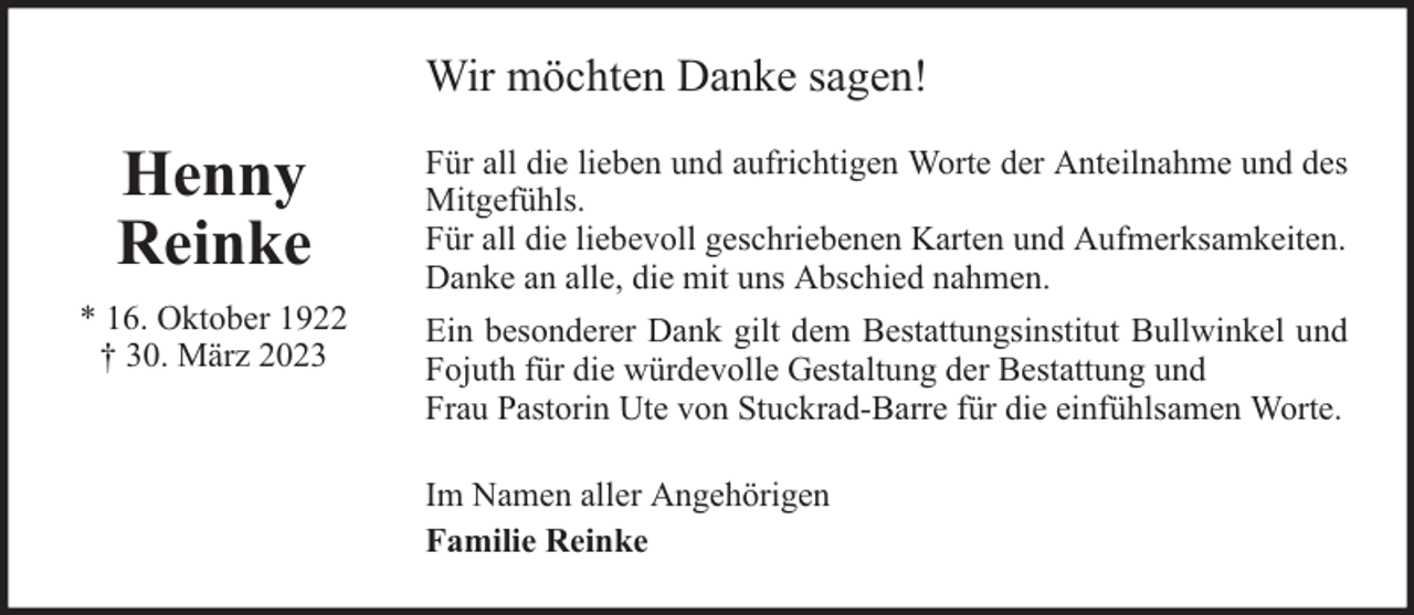 <p>Wir möchten Danke sagen!</p>
<p>Henny<br />Reinke<br />* 16. Oktober 1922<br />† 30. März 2023</p>
<p>Für all die lieben und aufrichtigen Worte der Anteilnahme und des<br />Mitgefühls.<br />Für all die liebevoll geschriebenen Karten und Aufmerksamkeiten.<br />Danke an alle, die mit uns Abschied nahmen.<br />Ein besonderer Dank gilt dem Bestattungsinstitut Bullwinkel und<br />Fojuth für die würdevolle Gestaltung der Bestattung und<br />Frau Pastorin Ute von Stuckrad-Barre für die einfühlsamen Worte.<br />Im Namen aller Angehörigen<br />Familie Reinke</p>