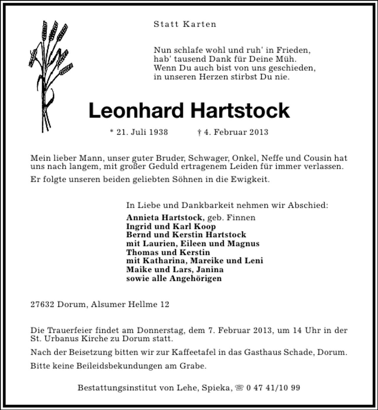 <p>S t a t t K a rt e n<br />Nun schlafe wohl und ruh' in Frieden,<br />hab' tausend Dank für Deine Müh.<br />Wenn Du auch bist von uns geschieden,<br />in unseren Herzen stirbst Du nie.</p><p>Leonhard Hartstock<br />* 21. Juli 1938</p><p>† 4. Februar 2013</p><p>Mein lieber Mann, unser guter Bruder, Schwager, Onkel, Neffe und Cousin hat<br />uns nach langem, mit großer Geduld ertragenem Leiden für immer verlassen.<br />Er folgte unseren beiden geliebten Söhnen in die Ewigkeit.<br />In Liebe und Dankbarkeit nehmen wir Abschied:<br />Annieta Hartstock, geb. Finnen<br />Ingrid und Karl Koop<br />Bernd und Kerstin Hartstock<br />mit Laurien, Eileen und Magnus<br />Thomas und Kerstin<br />mit Katharina, Mareike und Leni<br />Maike und Lars, Janina<br />sowie alle Angehörigen<br />27632 Dorum, Alsumer Hellme 12<br />Die Trauerfeier findet am Donnerstag, dem 7. Februar 2013, um 14 Uhr in der<br />St. Urbanus Kirche zu Dorum statt.<br />Nach der Beisetzung bitten wir zur Kaffeetafel in das Gasthaus Schade, Dorum.<br />Bitte keine Beileidsbekundungen am Grabe.<br />Bestattungsinstitut von Lehe, Spieka, s 0 47 41/10 99</p>