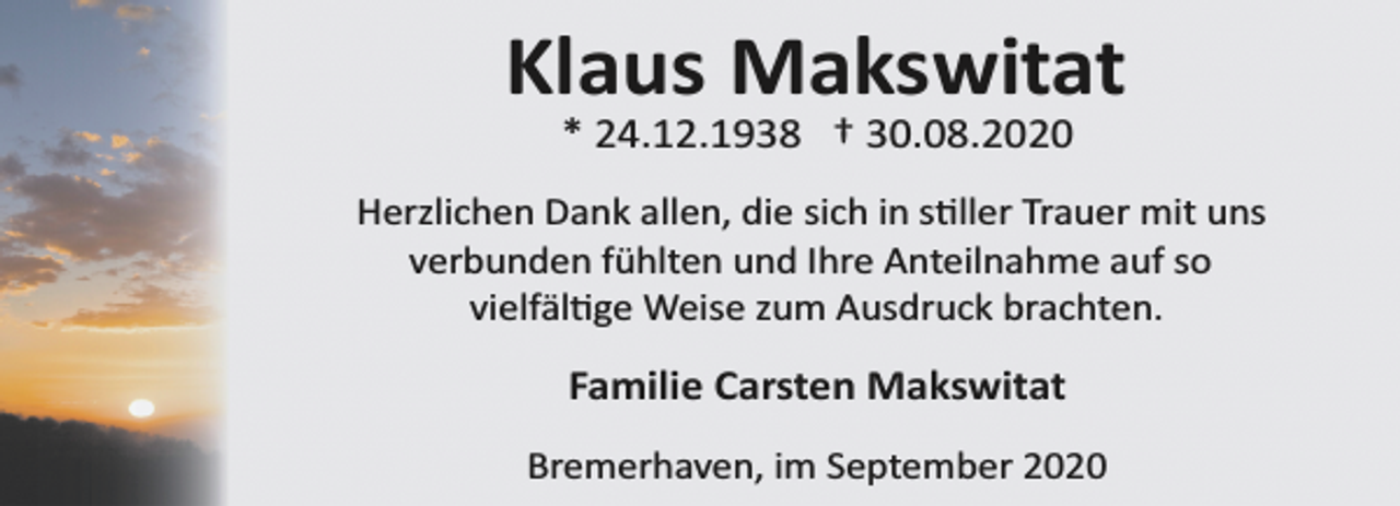 <p>Klaus Makswitat<br />* 24.12.1938 † 30.08.2020</p><p>Herzlichen Dank allen, die sich in stiller Trauer mit uns<br />verbunden fühlten und Ihre Anteilnahme auf so<br />vielfältige Weise zum Ausdruck brachten.</p><p>Familie Carsten Makswitat<br />Bremerhaven, im September 2020</p>