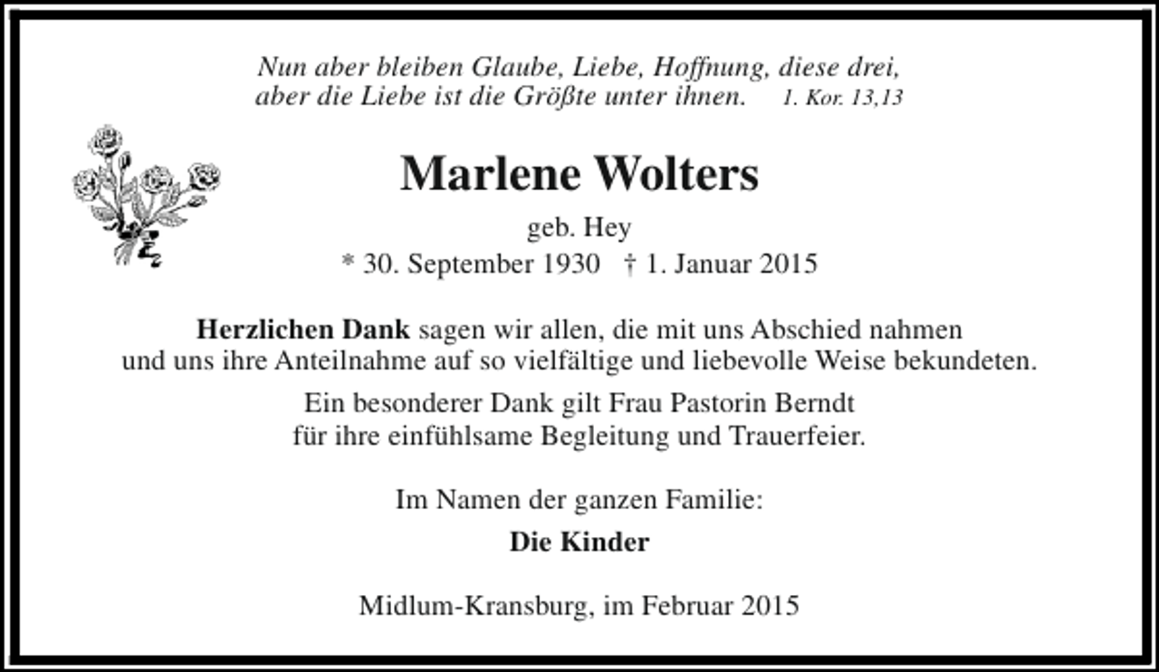 <p>Nun aber bleiben Glaube, Liebe, Hoffnung, diese drei,<br />aber die Liebe ist die Größte unter ihnen. 1. Kor. 13,13</p><p>Marlene Wolters<br />geb. Hey<br />* 30. September 1930 † 1. Januar 2015<br />Herzlichen Dank sagen wir allen, die mit uns Abschied nahmen<br />und uns ihre Anteilnahme auf so vielfältige und liebevolle Weise bekundeten.<br />Ein besonderer Dank gilt Frau Pastorin Berndt<br />für ihre einfühlsame Begleitung und Trauerfeier.<br />Im Namen der ganzen Familie:<br />Die Kinder<br />Midlum-Kransburg, im Februar 2015</p>