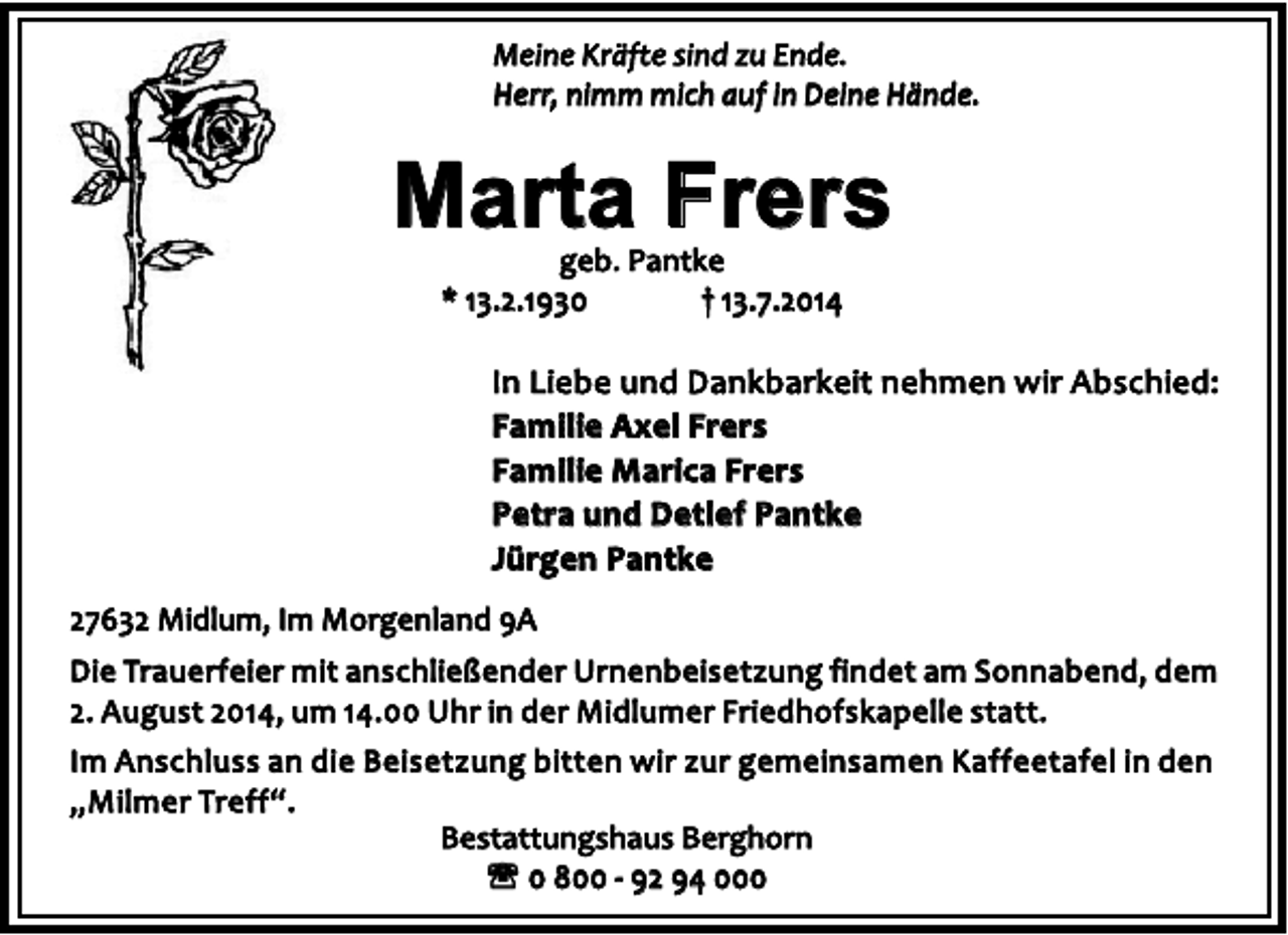 <p>Meine Kräfte sind zu Ende.<br />Herr, nimm mich auf in Deine Hände.</p><p>Marta Frers<br />geb. Pantke<br />† 13.7.2014<br />* 13.2.1930</p><p>In Liebe und Dankbarkeit nehmen wir Abschied:<br />Familie Axel Frers<br />Familie Marica Frers<br />Petra und Detlef Pantke<br />Jürgen Pantke<br />27632 Midlum, Im Morgenland 9A<br />Die Trauerfeier mit anschließender Urnenbeisetzung findet am Sonnabend, dem<br />2. August 2014, um 14.00 Uhr in der Midlumer Friedhofskapelle statt.<br />Im Anschluss an die Beisetzung bitten wir zur gemeinsamen Kaffeetafel in den<br />„ M i l m e r Tr e f f “ .<br />Bestattungshaus Berghorn<br />' 0 800 - 92 94 000</p>