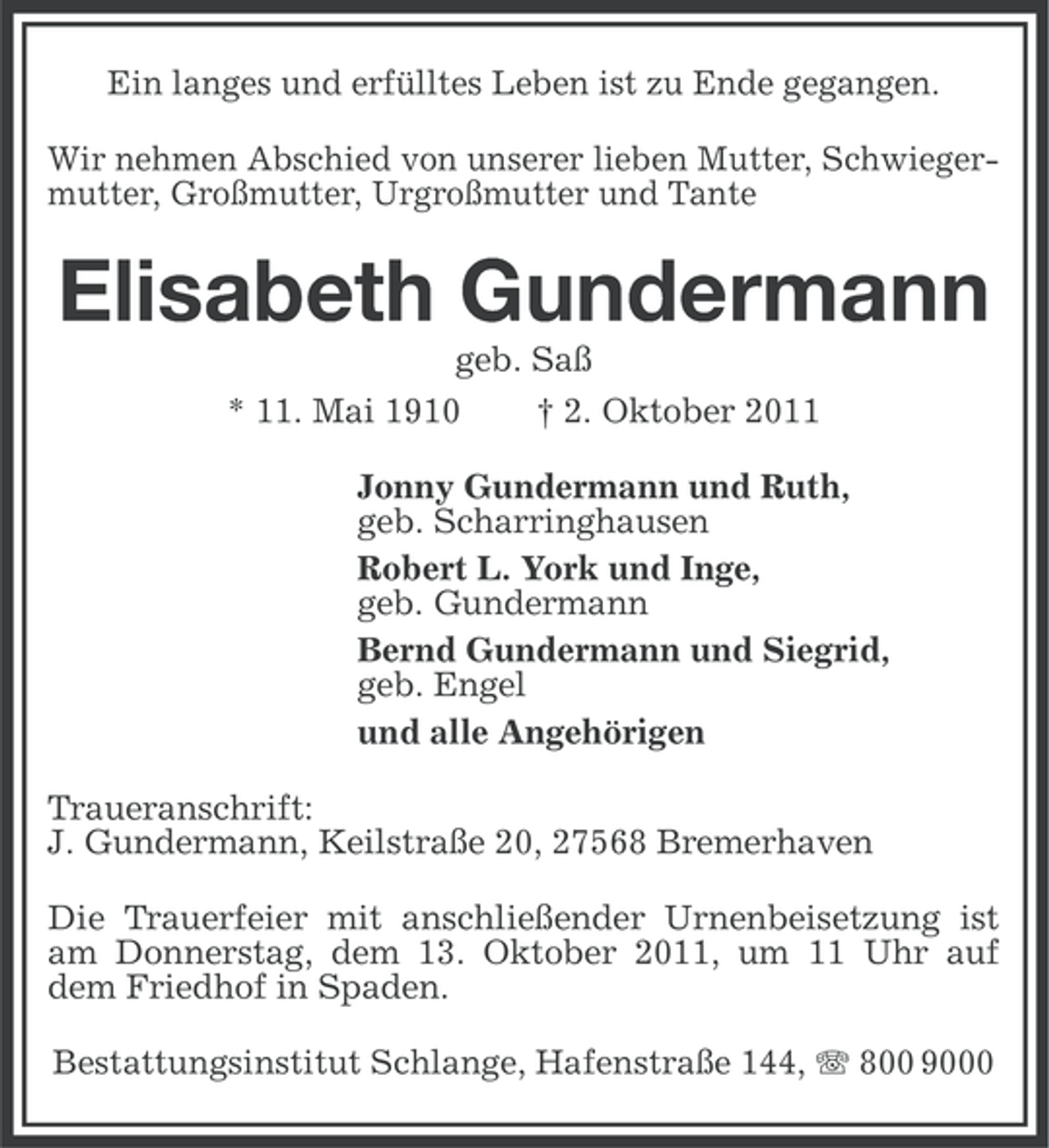 <p>Ein langes und erfülltes Leben ist zu Ende gegangen.<br />Wir nehmen Abschied von unserer lieben Mutter, Schwiegermutter, Großmutter, Urgroßmutter und Tante</p><p>Elisabeth Gundermann<br />geb. Saß<br />* 11. Mai 1910</p><p>† 2. Oktober 2011</p><p>Jonny Gundermann und Ruth,<br />geb. Scharringhausen<br />Robert L. York und Inge,<br />geb. Gundermann<br />Bernd Gundermann und Siegrid,<br />geb. Engel<br />und alle Angehörigen<br />Traueranschrift:<br />J. Gundermann, Keilstraße 20, 27568 Bremerhaven<br />Die Trauerfeier mit anschließender Urnenbeisetzung ist<br />am Donnerstag, dem 13. Oktober 2011, um 11 Uhr auf<br />dem Friedhof in Spaden.<br />Bestattungsinstitut Schlange, Hafenstraße 144, 800 9000</p>
