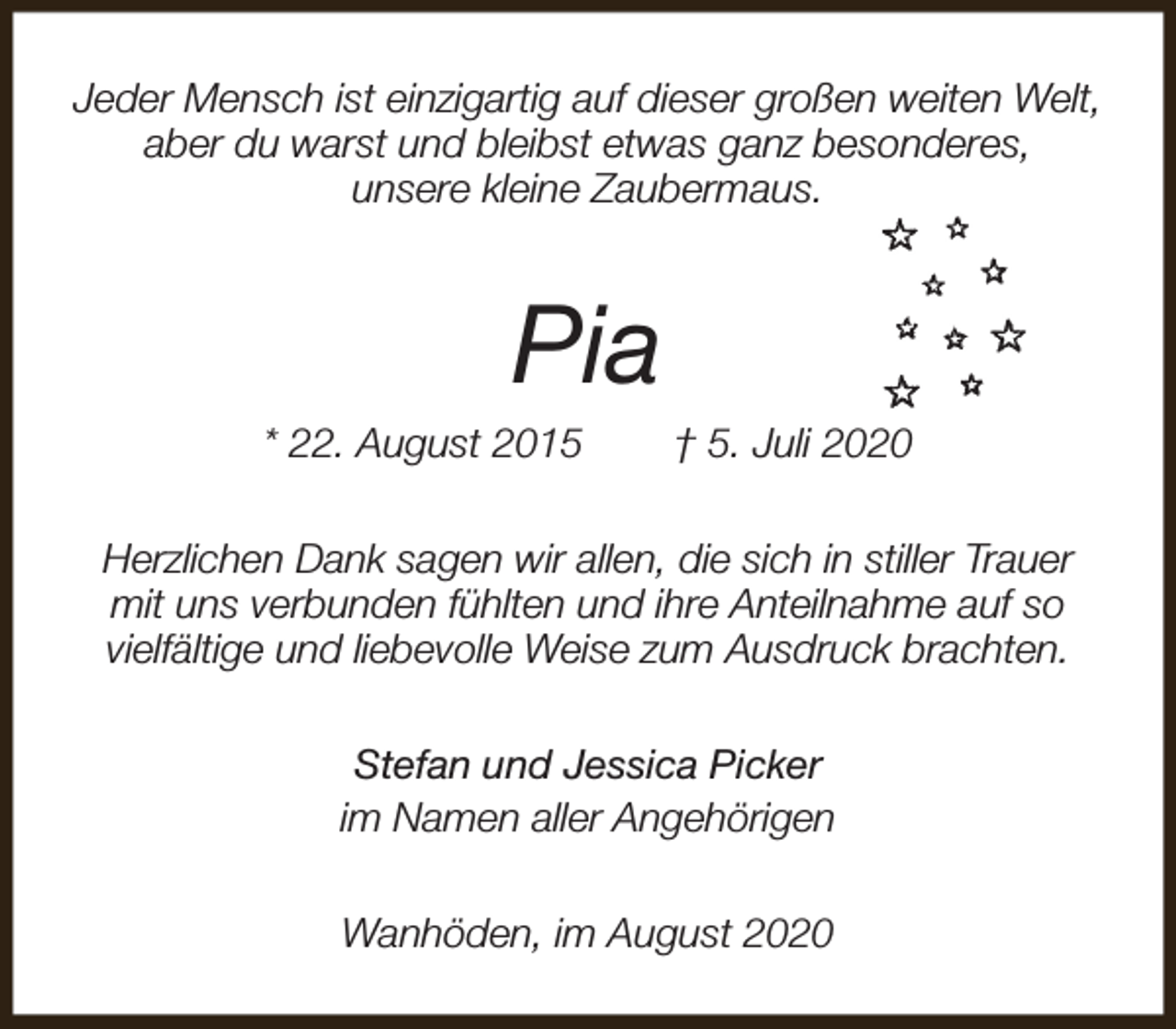 <p>Jeder Mensch ist einzigartig auf dieser großen weiten Welt,<br />aber du warst und bleibst etwas ganz besonderes,<br />unsere kleine Zaubermaus.</p><p>Pia</p><p>* 22. August 2015</p><p>† 5. Juli 2020</p><p>Herzlichen Dank sagen wir allen, die sich in stiller Trauer<br />mit uns verbunden fühlten und ihre Anteilnahme auf so<br />vielfältige und liebevolle Weise zum Ausdruck brachten.<br />Stefan und Jessica Picker<br />im Namen aller Angehörigen<br />Wanhöden, im August 2020</p>
