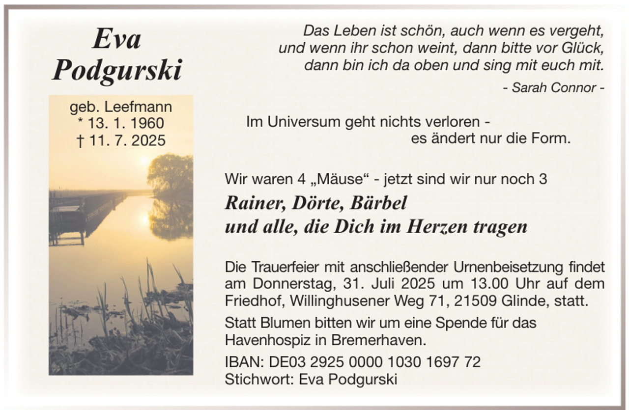 <p>Eva<br />Podgurski<br />geb. Leefmann<br />* 13. 1. 1960<br />† 11. 7. 2025</p>
<p>Das Leben ist schön, auch wenn es vergeht,<br />und wenn ihr schon weint, dann bitte vor Glück,<br />dann bin ich da oben und sing mit euch mit.<br />- Sarah Connor -</p>
<p>Im Universum geht nichts verloren es ändert nur die Form.<br />Wir waren 4 „Mäuse“ - jetzt sind wir nur noch 3</p>
<p>Rainer, Dörte, Bärbel<br />und alle, die Dich im Herzen tragen<br />Die Trauerfeier mit anschließender Urnenbeisetzung findet<br />am Donnerstag, 31. Juli 2025 um 13.00 Uhr auf dem<br />Friedhof, Willinghusener Weg 71, 21509 Glinde, statt.<br />Statt Blumen bitten wir um eine Spende für das<br />Havenhospiz in Bremerhaven.<br />IBAN: DE03 2925 0000 1030 1692<br />Stichwort: Eva Podgurski</p>