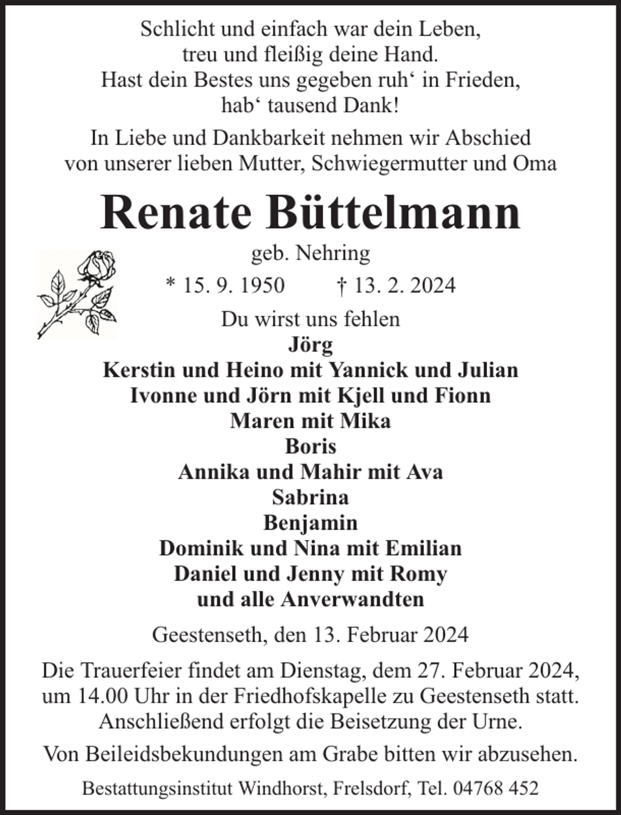 <p>Schlicht und einfach war dein Leben,<br />treu und fleißig deine Hand.<br />Hast dein Bestes uns gegeben ruh‘ in Frieden,<br />hab‘ tausend Dank!<br />In Liebe und Dankbarkeit nehmen wir Abschied<br />von unserer lieben Mutter, Schwiegermutter und Oma</p><p>Renate Büttelmann<br />geb. Nehring<br />* 15. 9. 1950<br />† 13. 2. 2024<br />Du wirst uns fehlen<br />Jörg<br />Kerstin und Heino mit Yannick und Julian<br />Ivonne und Jörn mit Kjell und Fionn<br />Maren mit Mika<br />Boris<br />Annika und Mahir mit Ava<br />Sabrina<br />Benjamin<br />Dominik und Nina mit Emilian<br />Daniel und Jenny mit Romy<br />und alle Anverwandten<br />Geestenseth, den 13. Februar 2024<br />Die Trauerfeier findet am Dienstag, dem 27. Februar 2024,<br />um 14.00 Uhr in der Friedhofskapelle zu Geestenseth statt.<br />Anschließend erfolgt die Beisetzung der Urne.<br />Von Beileidsbekundungen am Grabe bitten wir abzusehen.<br />Bestattungsinstitut Windhorst, Frelsdorf, Tel. 04768 452</p>