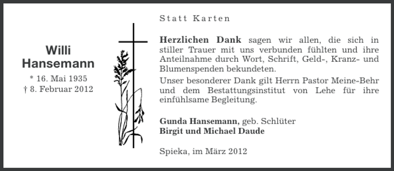 <p>Statt Karten</p><p>Herzlichen Dank sagen wir allen, die sich in</p><p>Willi<br />Hansemann<br />* 16. Mai 1935<br />† 8. Februar 2012</p><p>stiller Trauer mit uns verbunden fühlten und ihre<br />Anteilnahme durch Wort, Schrift, Geld-, Kranz- und<br />Blumenspenden bekundeten.<br />Unser besonderer Dank gilt Herrn Pastor Meine-Behr<br />und dem Bestattungsinstitut von Lehe für ihre<br />einfühlsame Begleitung.<br />Gunda Hansemann, geb. Schlüter<br />Birgit und Michael Daude<br />Spieka, im März 2012</p>