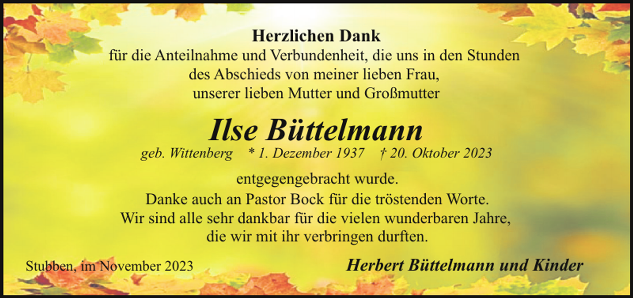 <p>Herzlichen Dank</p><p>für die Anteilnahme und Verbundenheit, die uns in den Stunden<br />des Abschieds von meiner lieben Frau,<br />unserer lieben Mutter und Großmutter</p><p>Ilse Büttelmann</p><p>geb. Wittenberg</p><p>* 1. Dezember 1937</p><p>† 20. Oktober 2023</p><p>entgegengebracht wurde.<br />Danke auch an Pastor Bock für die tröstenden Worte.<br />Wir sind alle sehr dankbar für die vielen wunderbaren Jahre,<br />die wir mit ihr verbringen durften.<br />Stubben, im November 2023</p><p>Herbert Büttelmann und Kinder</p>
