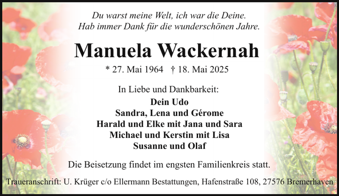 <p>Du warst meine Welt, ich war die Deine.<br />Hab immer Dank für die wunderschönen Jahre.</p><p>Manuela Wackernah<br />* 27. Mai 1964 † 18. Mai 2025</p><p>In Liebe und Dankbarkeit:<br />Dein Udo<br />Sandra, Lena und Gérome<br />Harald und Elke mit Jana und Sara<br />Michael und Kerstin mit Lisa<br />Susanne und Olaf<br />Die Beisetzung findet im engsten Familienkreis statt.<br />Traueranschrift: U. Krüger c/o Ellermann Bestattungen, Hafenstraße 108, 27576 Bremerhaven</p>
