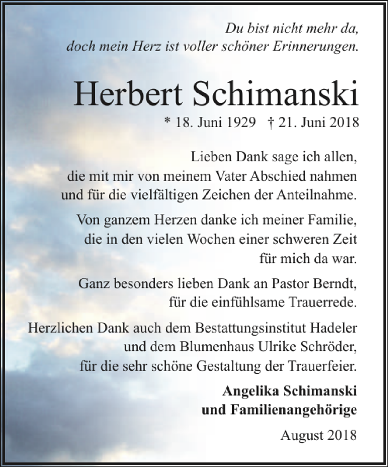 <p>Du bist nicht mehr da,<br />doch mein Herz ist voller schöner Erinnerungen.</p><p>Herbert Schimanski</p><p>* 18. Juni 1929 † 21. Juni 2018</p><p>Lieben Dank sage ich allen,<br />die mit mir von meinem Vater Abschied nahmen<br />und für die vielfältigen Zeichen der Anteilnahme.<br />Von ganzem Herzen danke ich meiner Familie,<br />die in den vielen Wochen einer schweren Zeit<br />für mich da war.<br />Ganz besonders lieben Dank an Pastor Berndt,<br />für die einfühlsame Trauerrede.<br />Herzlichen Dank auch dem Bestattungsinstitut Hadeler<br />und dem Blumenhaus Ulrike Schröder,<br />für die sehr schöne Gestaltung der Trauerfeier.<br />Angelika Schimanski<br />und Familienangehörige<br />August 2018</p>