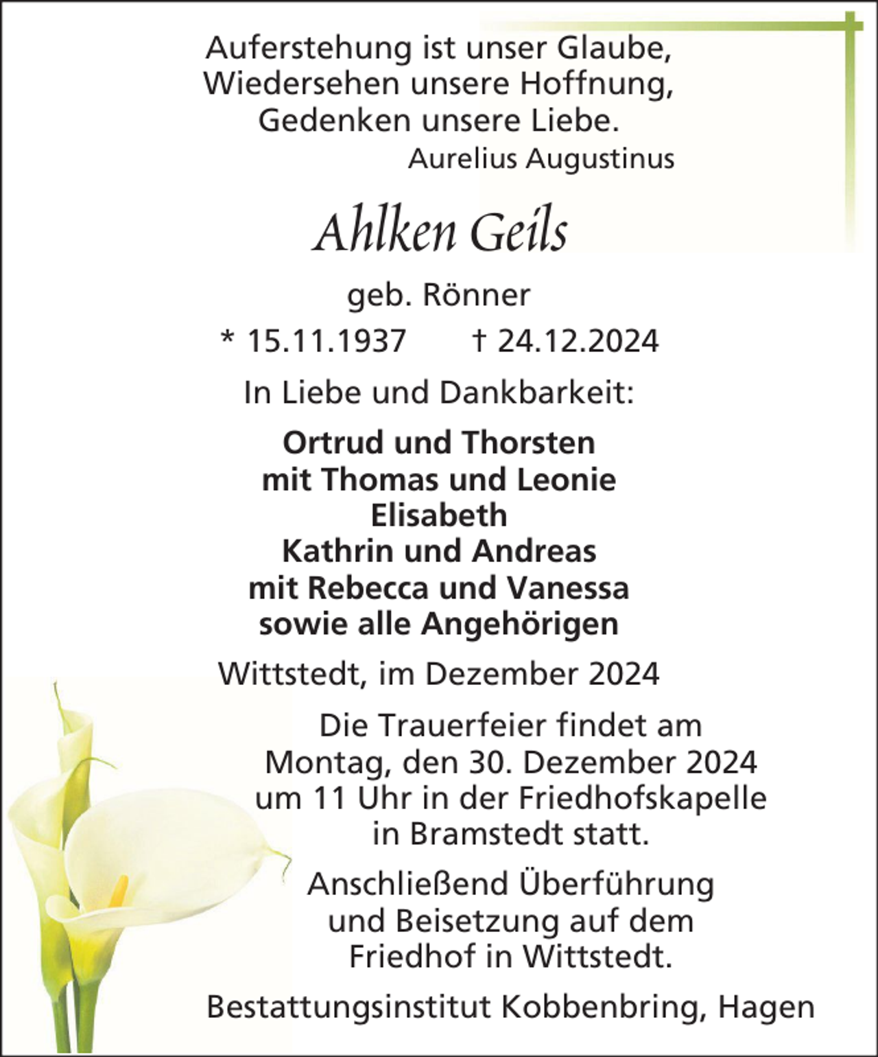 <p>Auferstehung ist unser Glaube,<br />Wiedersehen unsere Hoffnung,<br />Gedenken unsere Liebe.<br />Aurelius Augustinus</p><p>Ahlken Geils<br />geb. Rönner<br />* 15.11.1937<br />† 24.12.2024<br />In Liebe und Dankbarkeit:<br />Ortrud und Thorsten<br />mit Thomas und Leonie<br />Elisabeth<br />Kathrin und Andreas<br />mit Rebecca und Vanessa<br />sowie alle Angehörigen<br />Wittstedt, im Dezember 2024<br />Die Trauerfeier findet am<br />Montag, den 30. Dezember 2024<br />um 11 Uhr in der Friedhofskapelle<br />in Bramstedt statt.<br />Anschließend Überführung<br />und Beisetzung auf dem<br />Friedhof in Wittstedt.<br />Bestattungsinstitut Kobbenbring, Hagen</p>
