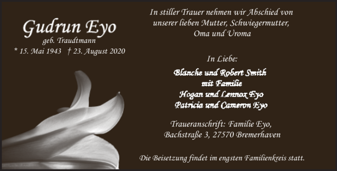<p>geb. Traudtmann<br />* 15. Mai 1943 † 23. August 2020</p><p>In stiller Trauer nehmen wir Abschied von<br />unserer lieben Mutter, Schwiegermutter,<br />Oma und Uroma<br />In Liebe:</p><p>Traueranschrift: Familie Eyo,<br />Bachstraße 3, 27570 Bremerhaven<br />Die Beisetzung findet im engsten Familienkreis statt.</p>