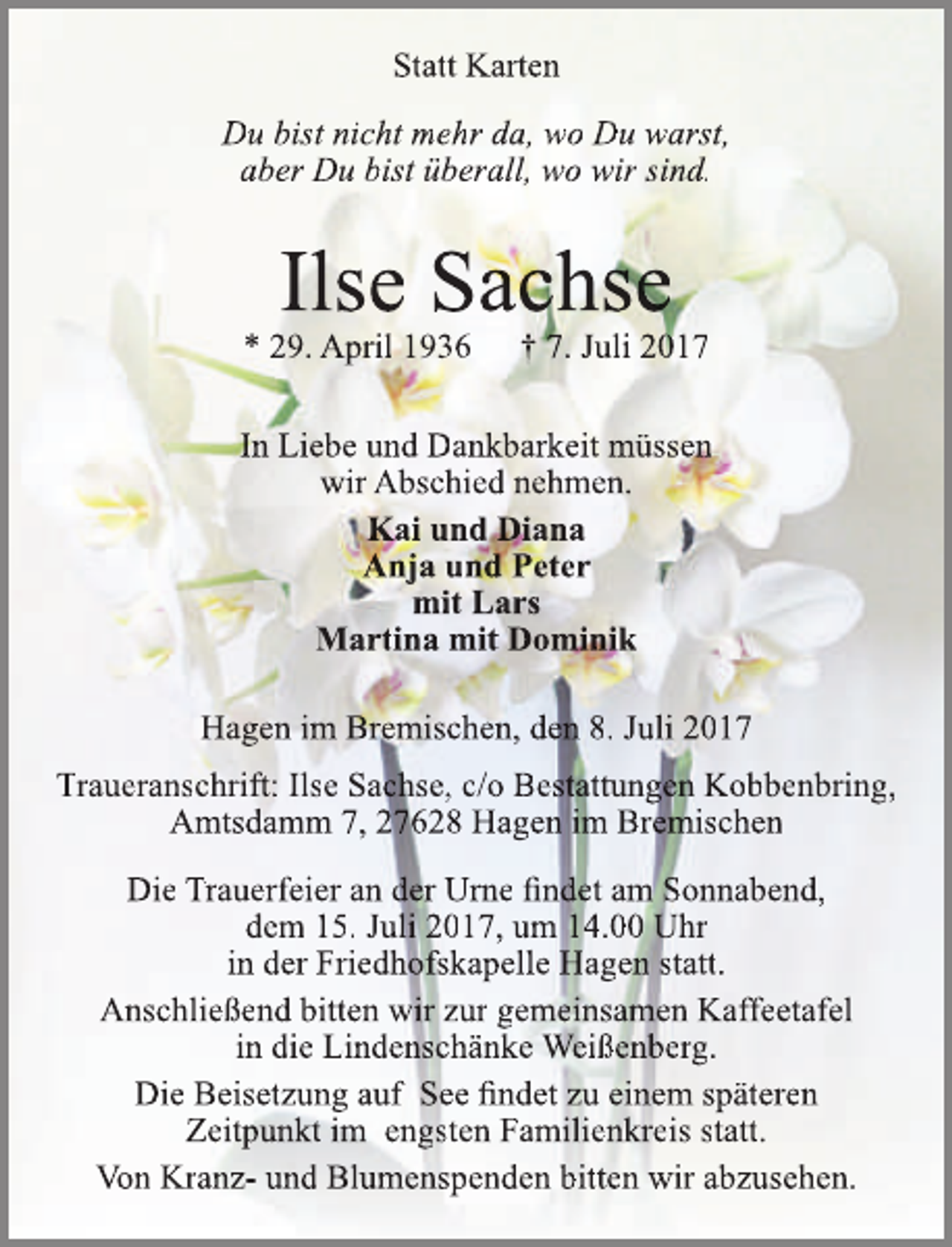 <p>Statt Karten<br />Du bist nicht mehr da, wo Du warst,<br />aber Du bist überall, wo wir sind.</p><p>Ilse Sachse</p><p>* 29. April 1936</p><p>† 7. Juli 2017</p><p>In Liebe und Dankbarkeit müssen<br />wir Abschied nehmen.<br />Kai und Diana<br />Anja und Peter<br />mit Lars<br />Martina mit Dominik<br />Hagen im Bremischen, den 8. Juli 2017<br />Traueranschrift: Ilse Sachse, c/o Bestattungen Kobbenbring,<br />Amtsdamm 7, 27628 Hagen im Bremischen<br />Die Trauerfeier an der Urne findet am Sonnabend,<br />dem 15. Juli 2017, um 14.00 Uhr<br />in der Friedhofskapelle Hagen statt.<br />Anschließend bitten wir zur gemeinsamen Kaffeetafel<br />in die Lindenschänke Weißenberg.<br />Die Beisetzung auf See findet zu einem späteren<br />Zeitpunkt im engsten Familienkreis statt.<br />Von Kranz- und Blumenspenden bitten wir abzusehen.</p>