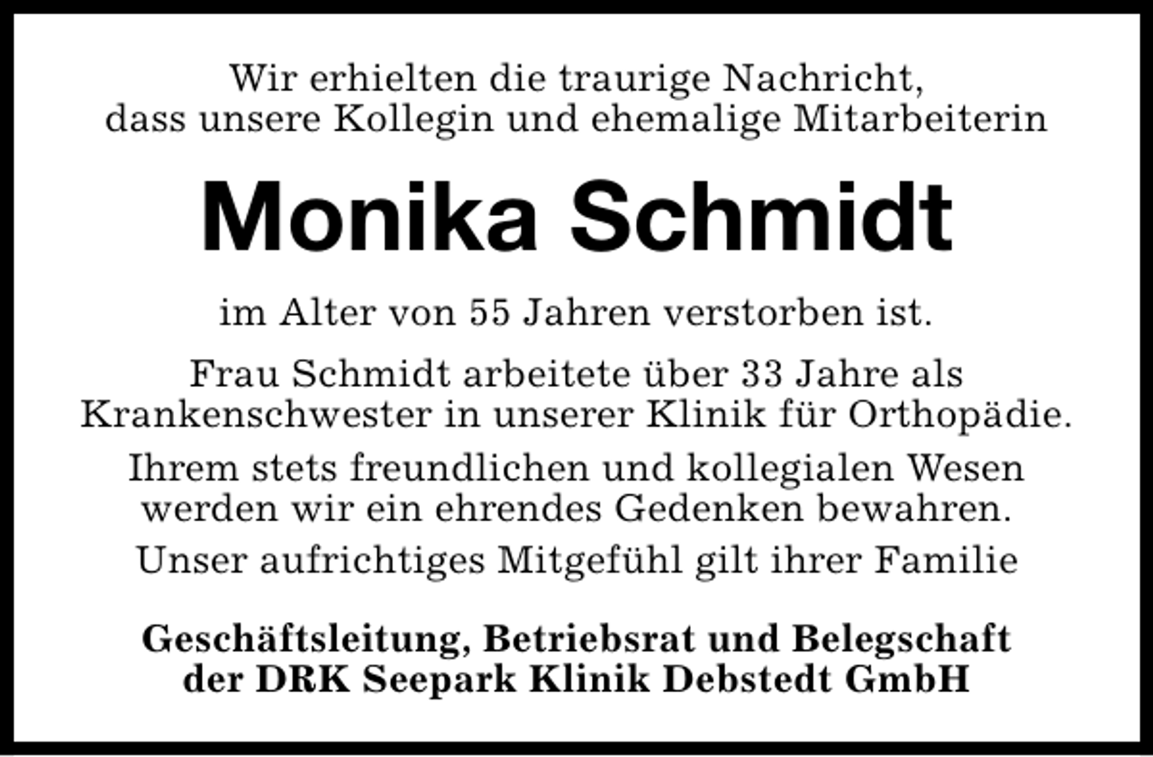 <p>Wir erhielten die traurige Nachricht,<br />dass unsere Kollegin und ehemalige Mitarbeiterin</p><p>Monika Schmidt<br />im Alter von 55 Jahren verstorben ist.<br />Frau Schmidt arbeitete über 33 Jahre als<br />Krankenschwester in unserer Klinik für Orthopädie.<br />Ihrem stets freundlichen und kollegialen Wesen<br />werden wir ein ehrendes Gedenken bewahren.<br />Unser aufrichtiges Mitgefühl gilt ihrer Familie<br />Geschäftsleitung, Betriebsrat und Belegschaft<br />der DRK Seepark Klinik Debstedt GmbH</p>