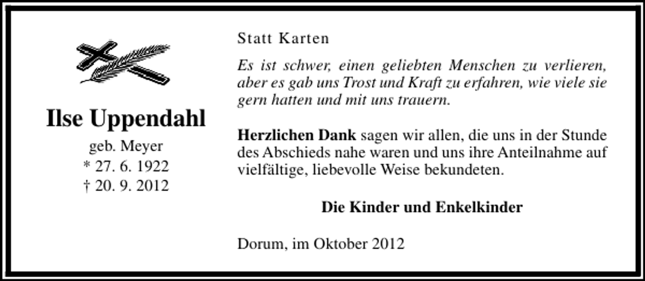 <p>Statt Karten</p><p>Ilse Uppendahl<br />geb. Meyer<br />* 27. 6. 1922<br />† 20. 9. 2012</p><p>Es ist schwer, einen geliebten Menschen zu verlieren,<br />aber es gab uns Trost und Kraft zu erfahren, wie viele sie<br />gern hatten und mit uns trauern.<br />Herzlichen Dank sagen wir allen, die uns in der Stunde<br />des Abschieds nahe waren und uns ihre Anteilnahme auf<br />vielfältige, liebevolle Weise bekundeten.<br />Die Kinder und Enkelkinder<br />Dorum, im Oktober 2012</p>