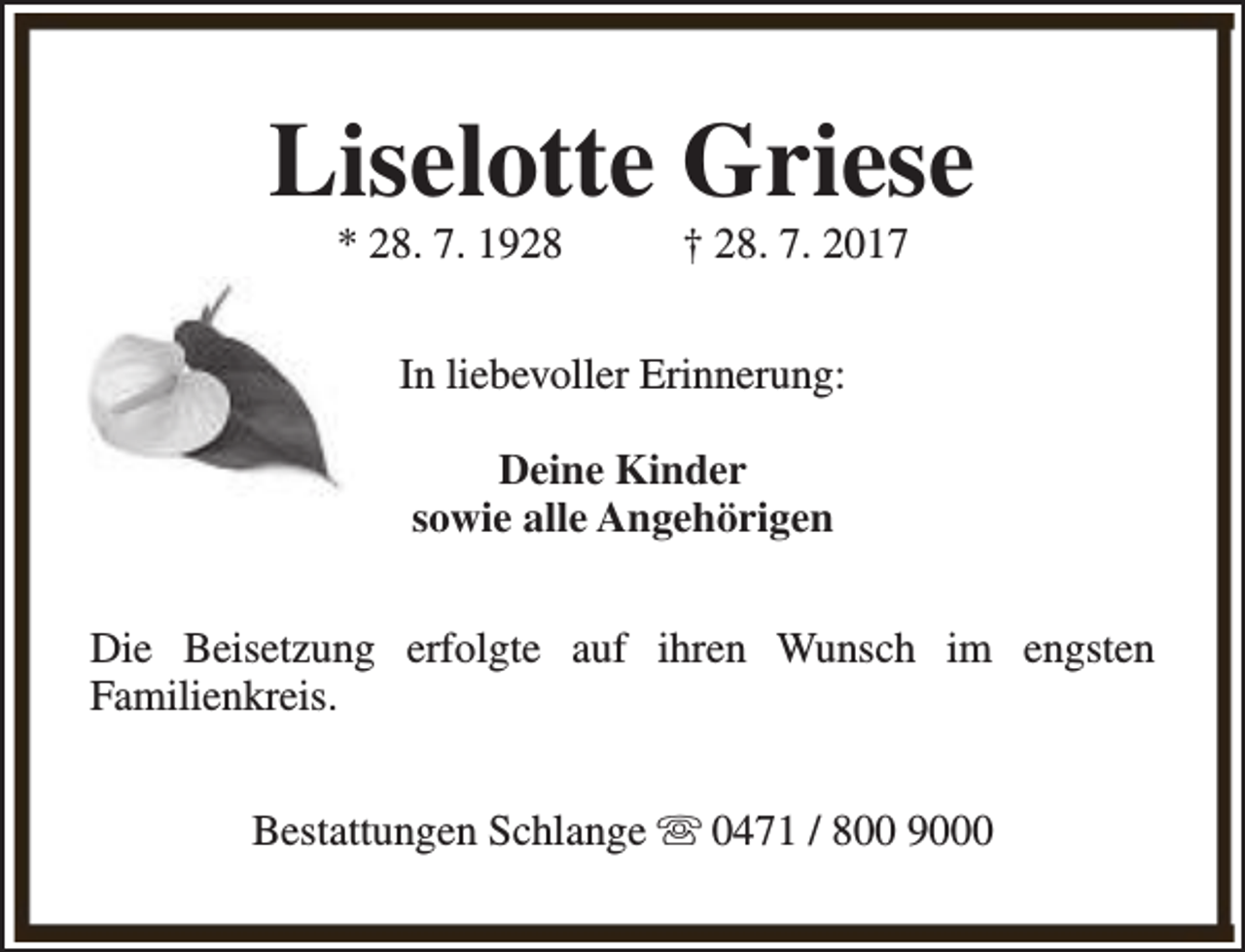 <p>Liselotte Griese<br />* 28. 7. 1928</p><p>† 28. 7. 2017</p><p>In liebevoller Erinnerung:<br />Deine Kinder<br />sowie alle Angehörigen<br />Die Beisetzung erfolgte auf ihren Wunsch im engsten<br />Familienkreis.<br />Bestattungen Schlange s 0471 / 800 9000</p>