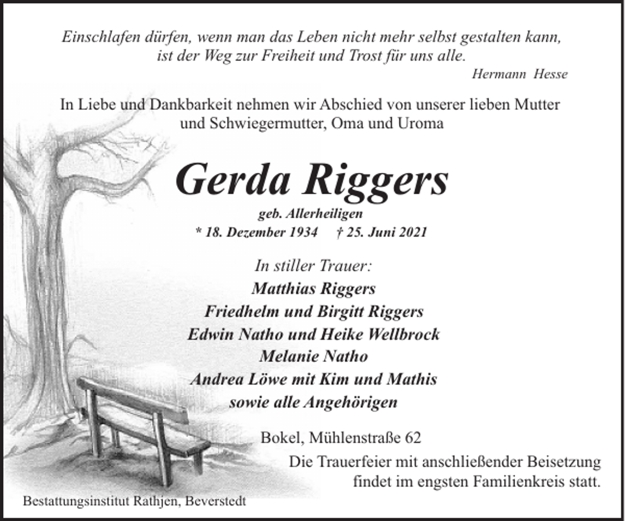 <p>Einschlafen dürfen, wenn man das Leben nicht mehr selbst gestalten kann,<br />ist der Weg zur Freiheit und Trost für uns alle.</p><p>Hermann Hesse</p><p>In Liebe und Dankbarkeit nehmen wir Abschied von unserer lieben Mutter<br />und Schwiegermutter, Oma und Uroma</p><p>Gerda Riggers<br />geb. Allerheiligen<br />* 18. Dezember 1934 † 25. Juni 2021</p><p>In stiller Trauer:<br />Matthias Riggers<br />Friedhelm und Birgitt Riggers<br />Edwin Natho und Heike Wellbrock<br />Melanie Natho<br />Andrea Löwe mit Kim und Mathis<br />sowie alle Angehörigen</p><p>Bestattungsinstitut Rathjen, Beverstedt</p><p>Bokel, Mühlenstraße 62<br />Die Trauerfeier mit anschließender Beisetzung<br />findet im engsten Familienkreis statt.</p>