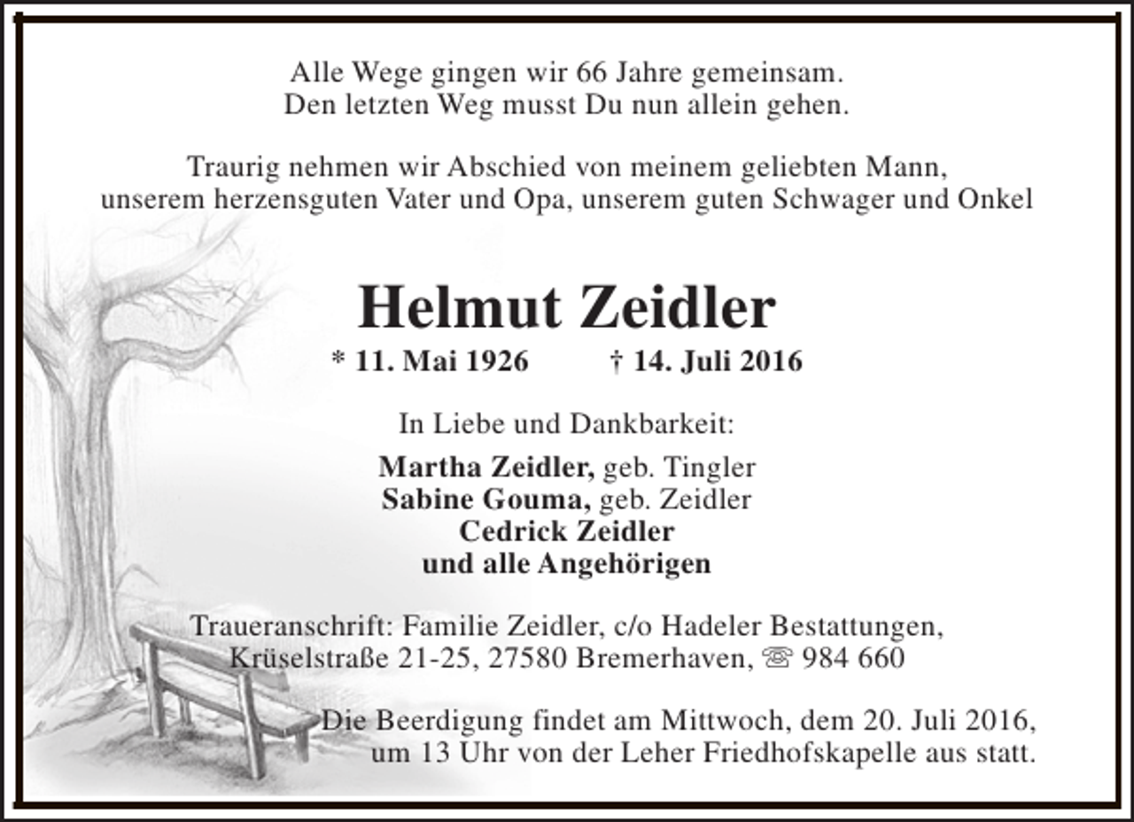 <p>Alle Wege gingen wir 66 Jahre gemeinsam.<br />Den letzten Weg musst Du nun allein gehen.<br />Traurig nehmen wir Abschied von meinem geliebten Mann,<br />unserem herzensguten Vater und Opa, unserem guten Schwager und Onkel</p><p>Helmut Zeidler</p><p>* 11. Mai 1926</p><p>† 14. Juli 2016</p><p>In Liebe und Dankbarkeit:<br />Martha Zeidler, geb. Tingler<br />Sabine Gouma, geb. Zeidler<br />Cedrick Zeidler<br />und alle Angehörigen<br />Traueranschrift: Familie Zeidler, c/o Hadeler Bestattungen,<br />Krüselstraße 21-25, 27580 Bremerhaven, s 984 660<br />Die Beerdigung findet am Mittwoch, dem 20. Juli 2016,<br />um 13 Uhr von der Leher Friedhofskapelle aus statt.</p>
