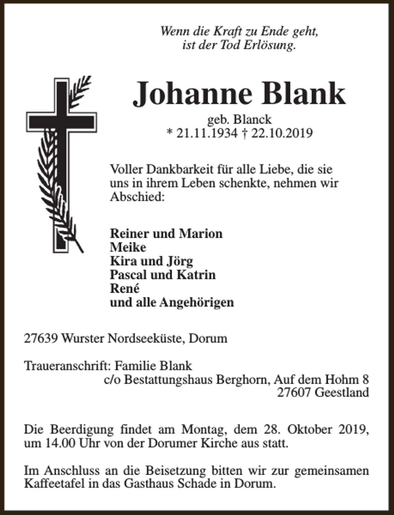 <p>Wenn die Kraft zu Ende geht,<br />ist der Tod Erlösung.</p><p>Johanne Blank<br />geb. Blanck<br />* 21.11.1934 † 22.10.2019</p><p>Voller Dankbarkeit für alle Liebe, die sie<br />uns in ihrem Leben schenkte, nehmen wir<br />Abschied:<br />Reiner und Marion<br />Meike<br />Kira und Jörg<br />Pascal und Katrin<br />René<br />und alle Angehörigen<br />27639 Wurster Nordseeküste, Dorum<br />Traueranschrift: Familie Blank<br />c/o Bestattungshaus Berghorn, Auf dem Hohm 8<br />27607 Geestland<br />Die Beerdigung findet am Montag, dem 28. Oktober 2019,<br />um 14.00 Uhr von der Dorumer Kirche aus statt.<br />Im Anschluss an die Beisetzung bitten wir zur gemeinsamen<br />Kaffeetafel in das Gasthaus Schade in Dorum.</p>