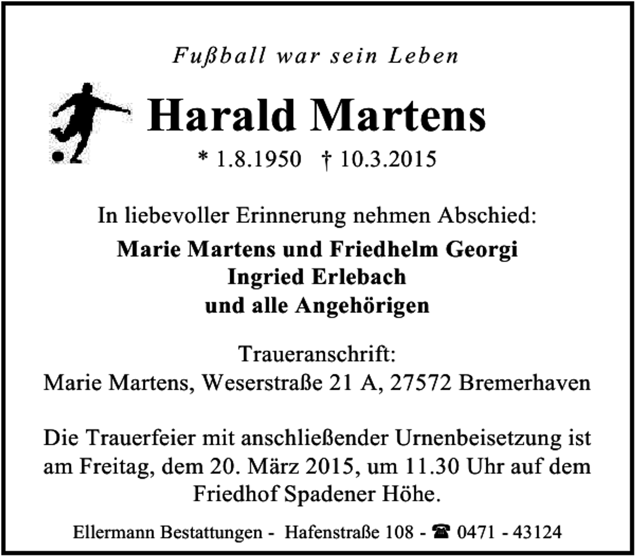 <p>F u ß b a ll wa r se in Leb en</p><p>Harald Martens<br />* 1.8.1950 † 10.3.2015</p><p>In liebevoller Erinnerung nehmen Abschied:<br />Marie Martens und Friedhelm Georgi<br />Ingried Erlebach<br />und alle Angehörigen<br />Traueranschrift:<br />Marie Martens, Weserstraße 21 A, 27572 Bremerhaven<br />Die Trauerfeier mit anschließender Urnenbeisetzung ist<br />am Freitag, dem 20. März 2015, um 11.30 Uhr auf dem<br />Friedhof Spadener Höhe.<br />Ellermann Bestattungen - Hafenstraße 108 -  0471 - 43124</p>