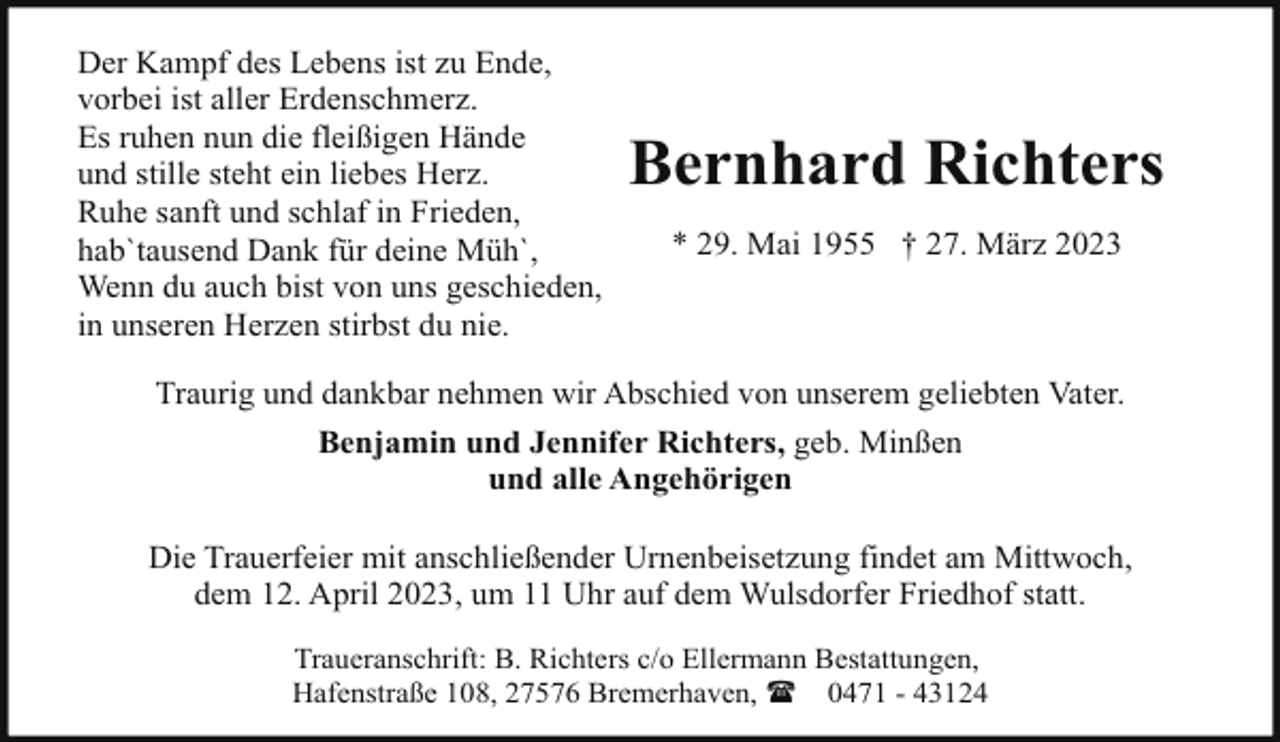 <p>Der Kampf des Lebens ist zu Ende,<br />vorbei ist aller Erdenschmerz.<br />Es ruhen nun die fleißigen Hände<br />und stille steht ein liebes Herz.<br />Ruhe sanft und schlaf in Frieden,<br />hab`tausend Dank für deine Müh`,<br />Wenn du auch bist von uns geschieden,<br />in unseren Herzen stirbst du nie.</p><p>Bernhard Richters<br />* 29. Mai 1955 † 27. März 2023</p><p>Traurig und dankbar nehmen wir Abschied von unserem geliebten Vater.<br />Benjamin und Jennifer Richters, geb. Minßen<br />und alle Angehörigen<br />Die Trauerfeier mit anschließender Urnenbeisetzung findet am Mittwoch,<br />dem 12. April 2023, um 11 Uhr auf dem Wulsdorfer Friedhof statt.<br />Traueranschrift: B. Richters c/o Ellermann Bestattungen,<br />Hafenstraße 108, 27576 Bremerhaven, ( 0471 - 43124</p>