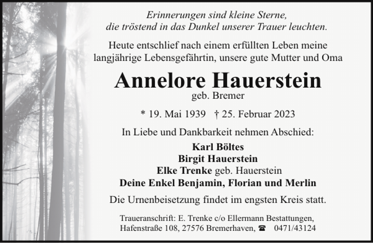 <p>Erinnerungen sind kleine Sterne,<br />die tröstend in das Dunkel unserer Trauer leuchten.<br />Heute entschlief nach einem erfüllten Leben meine<br />langjährige Lebensgefährtin, unsere gute Mutter und Oma</p><p>Annelore<br />Hauerstein<br />geb. Bremer<br />* 19. Mai 1939 † 25. Februar 2023<br />In Liebe und Dankbarkeit nehmen Abschied:<br />Karl Böltes<br />Birgit Hauerstein<br />Elke Trenke geb. Hauerstein<br />Deine Enkel Benjamin, Florian und Merlin<br />Die Urnenbeisetzung findet im engsten Kreis statt.<br />Traueranschrift: E. Trenke c/o Ellermann Bestattungen,<br />Hafenstraße 108, 27576 Bremerhaven, ( 0471/43124</p>