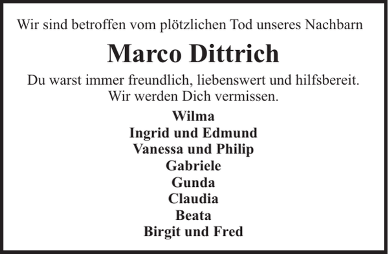 <p>Wir sind betroffen vom plötzlichen Tod unseres Nachbarn</p><p>Marco Dittrich<br />Du warst immer freundlich, liebenswert und hilfsbereit.<br />Wir werden Dich vermissen.<br />Wilma<br />Ingrid und Edmund<br />Vanessa und Philip<br />Gabriele<br />Gunda<br />Claudia<br />Beata<br />Birgit und Fred</p>